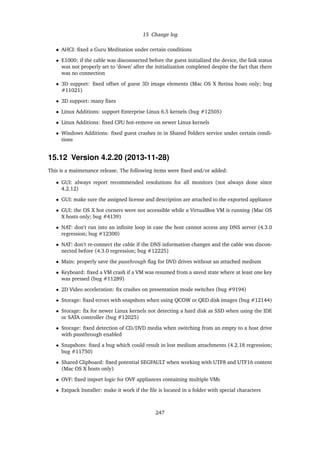 15 Change log
• AHCI: ﬁxed a Guru Meditation under certain conditions
• E1000: if the cable was disconnected before the guest initialized the device, the link status
was not properly set to ’down’ after the initialization completed despite the fact that there
was no connection
• 3D support: ﬁxed offset of guest 3D image elements (Mac OS X Retina hosts only; bug
#11021)
• 3D support: many ﬁxes
• Linux Additions: support Enterprise Linux 6.5 kernels (bug #12505)
• Linux Additions: ﬁxed CPU hot-remove on newer Linux kernels
• Windows Additions: ﬁxed guest crashes in in Shared Folders service under certain condi-
tions
15.12 Version 4.2.20 (2013-11-28)
This is a maintenance release. The following items were ﬁxed and/or added:
• GUI: always report recommended resolutions for all monitors (not always done since
4.2.12)
• GUI: make sure the assigned license and description are attached to the exported appliance
• GUI: the OS X hot corners were not accessible while a VirtualBox VM is running (Mac OS
X hosts only; bug #4139)
• NAT: don’t run into an inﬁnite loop in case the host cannot access any DNS server (4.3.0
regression; bug #12300)
• NAT: don’t re-connect the cable if the DNS information changes and the cable was discon-
nected before (4.3.0 regression; bug #12225)
• Main: properly save the passthrough ﬂag for DVD drives without an attached medium
• Keyboard: ﬁxed a VM crash if a VM was resumed from a saved state where at least one key
was pressed (bug #11289)
• 2D Video acceleration: ﬁx crashes on presentation mode switches (bug #9194)
• Storage: ﬁxed errors with snapshots when using QCOW or QED disk images (bug #12144)
• Storage: ﬁx for newer Linux kernels not detecting a hard disk as SSD when using the IDE
or SATA controller (bug #12025)
• Storage: ﬁxed detection of CD/DVD media when switching from an empty to a host drive
with passthrough enabled
• Snapshots: ﬁxed a bug which could result in lost medium attachments (4.2.18 regression;
bug #11750)
• Shared Clipboard: ﬁxed potential SEGFAULT when working with UTF8 and UTF16 content
(Mac OS X hosts only)
• OVF: ﬁxed import logic for OVF appliances containing multiple VMs
• Extpack Installer: make it work if the ﬁle is located in a folder with special characters
247
 
