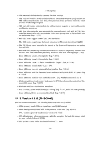 15 Change log
• SDK: extended the functionality coverage for the C bindings
• API: block the removal of the current snapshot if it has child snapshots (only relevant for
VMs without snapshottable hard disks, their presence always prevented removal), which
resulted in VM conﬁg corruption
• API: mark VM conﬁgs with snapshots but without current snapshot as inaccessible, as this
combination is nonsense
• API: ﬁxed information for some automatically generated events (only with XPCOM, Win-
dows host was not affected), which caused errors when getting some of the attributes over
the webservice (bug #12379)
• Mac OS X hosts: support for Mac OS X 10.9 (Mavericks)
• Mac OS X hosts: properly sign the kernel extensions for Mavericks hosts (bug #12256)
• Mac OS X hosts: use a launchd script instead of the deprecated StartupItem mechanism
(bug #8940)
• Mac OS X hosts: ﬁxed a bug where the VirtualBox dock icon was not properly removed from
the dock after a VM terminated preventing Mavericks hosts from shutting (bug #12241)
• Linux Additions: Linux 3.13 compile ﬁx (bug #12358)
• Linux Additions: Linux 3.12 compile ﬁx (bug #12083)
• Linux Additions: Linux 3.11 ﬁx for shared folders (bugs #11946, #12128)
• Linux Additions: compile ﬁx for SLES11 SP3
• Linux Additions: correctly set umask before installing (bug #12166)
• Linux Additions: build the vboxvideo kernel module correctly on OL/RHEL 6.1 guests (bug
#11996)
• Linux Additions: make 3D work on Slackware 14.1 (bug #12320 comments 3 and 4)
• Windows Additions: ﬁxed memory leak caused by WTSQuerySessionInformation() on Win-
dows 2000 guests (bug #12072)
• Windows Additions: multimonitor resize ﬁxes
• X11 Additions/3D: ﬁx freezes starting 3D desktop (bug #11503, thank you Sam Spilsbury)
• Guest additions/3D: ﬁx an occasional dead-lock (bug #12319)
15.13 Version 4.2.18 (2013-09-06)
This is a maintenance release. The following items were ﬁxed and/or added:
• VMM: properly handle NMIs on Linux hosts with X2APIC enabled
• VMM: ﬁxed potential crashes with 64-bit guests on 32-bit hosts (bug #11979)
• GUI / seamless: properly handle mouse wheel scroll events
• GUI, VBoxManage: when unregistering a VM, also unregister the hard disk images which
are used exclusively (bug #10311)
• GUI: prevent crashes under certain conditions on X11 hosts
248
 