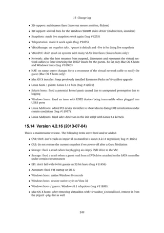 15 Change log
• 3D support: multiscreen ﬁxes (incorrect mouse position, ﬂickets)
• 3D support: several ﬁxes for the Windows WDDM video driver (multiscreen, seamless)
• Snapshots: made live snapshots work again (bug #9255)
• Teleportation: made it work again (bug #9455)
• VBoxManage: on snapshot take, –pause is default and –live is for doing live snapshots
• VBoxSVC: don’t crash on systems with many VLAN interfaces (Solaris hosts only)
• Network: after the host resumes from suspend, disconnect and reconnect the virtual net-
work cables to force renewing the DHCP leases for the guests. So far only Mac OS X hosts
and Windows hosts (bug #10063)
• NAT: on name server changes force a reconnect of the virtual network cable to notify the
guest (Mac OS X hosts only)
• Mac OS X installer: keep previously installed Extension Packs on VirtualBox upgrade
• Linux hosts / guests: Linux 3.11 ﬁxes (bug #12001)
• Solaris hosts: ﬁxed a potential kernel panic caused due to unexpected preemption due to
logging
• Windows hosts: ﬁxed an issue with USB2 devices being inaccessible when plugged into
USB3 ports
• Linux Additions: added PCI device identiﬁer to vboxvideo.ko ﬁxing DRI initialization under
certain conditions (bug #11957)
• Linux Additions: ﬁxed udev detection in the init script with Linux 3.x kernels
15.14 Version 4.2.16 (2013-07-04)
This is a maintenance release. The following items were ﬁxed and/or added:
• OVF/OVA: don’t crash on import if no manifest is used (4.2.14 regression; bug #11895)
• GUI: do not restore the current snapshot if we power-off after a Guru Mediation
• Storage: ﬁxed a crash when hotplugging an empty DVD drive to the VM
• Storage: ﬁxed a crash when a guest read from a DVD drive attached to the SATA controller
under certain circumstances
• EFI: don’t fail with 64-bit guests on 32-bit hosts (bug #11456)
• Autostart: ﬁxed VM startup on OS X
• Windows hosts: native Windows 8 controls
• Windows hosts: restore native style on Vista 32
• Windows hosts / guests: Windows 8.1 adaptions (bug #11899)
• Mac OS X hosts: after removing VirtualBox with VirtualBox_Uninstall.tool, remove it from
the pkgutil –pkgs list as well
249
 