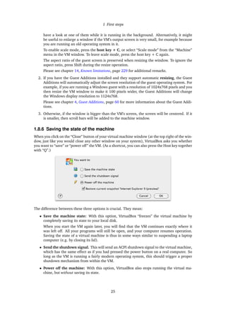 1 First steps
have a look at one of them while it is running in the background. Alternatively, it might
be useful to enlarge a window if the VM’s output screen is very small, for example because
you are running an old operating system in it.
To enable scale mode, press the host key + C, or select “Scale mode” from the “Machine”
menu in the VM window. To leave scale mode, press the host key + C again.
The aspect ratio of the guest screen is preserved when resizing the window. To ignore the
aspect ratio, press Shift during the resize operation.
Please see chapter 14, Known limitations, page 229 for additional remarks.
2. If you have the Guest Additions installed and they support automatic resizing, the Guest
Additions will automatically adjust the screen resolution of the guest operating system. For
example, if you are running a Windows guest with a resolution of 1024x768 pixels and you
then resize the VM window to make it 100 pixels wider, the Guest Additions will change
the Windows display resolution to 1124x768.
Please see chapter 4, Guest Additions, page 60 for more information about the Guest Addi-
tions.
3. Otherwise, if the window is bigger than the VM’s screen, the screen will be centered. If it
is smaller, then scroll bars will be added to the machine window.
1.8.6 Saving the state of the machine
When you click on the “Close” button of your virtual machine window (at the top right of the win-
dow, just like you would close any other window on your system), VirtualBox asks you whether
you want to “save” or “power off” the VM. (As a shortcut, you can also press the Host key together
with “Q”.)
The difference between these three options is crucial. They mean:
• Save the machine state: With this option, VirtualBox “freezes” the virtual machine by
completely saving its state to your local disk.
When you start the VM again later, you will ﬁnd that the VM continues exactly where it
was left off. All your programs will still be open, and your computer resumes operation.
Saving the state of a virtual machine is thus in some ways similar to suspending a laptop
computer (e.g. by closing its lid).
• Send the shutdown signal. This will send an ACPI shutdown signal to the virtual machine,
which has the same effect as if you had pressed the power button on a real computer. So
long as the VM is running a fairly modern operating system, this should trigger a proper
shutdown mechanism from within the VM.
• Power off the machine: With this option, VirtualBox also stops running the virtual ma-
chine, but without saving its state.
25
 