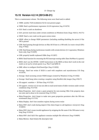 15 Change log
15.15 Version 4.2.14 (2013-06-21)
This is a maintenance release. The following items were ﬁxed and/or added:
• VMM: another TLB invalidation ﬁx for non-present pages
• VMM: ﬁxed a performance regression (4.2.8 regression; bug #11674)
• GUI: ﬁxed a crash on shutdown
• GUI: prevent stuck keys under certain conditions on Windows hosts (bugs #2613, #6171)
• VRDP: ﬁxed a rare crash on the guest screen resize
• VRDP: allow to change VRDP parameters (including enabling/disabling the server) if the
VM is paused
• USB: ﬁxed passing through devices on Mac OS X host to a VM with 2 or more virtual CPUs
(bug #7462)
• USB: ﬁxed hang during isochronous transfer with certain devices (4.1 regression; Windows
hosts only; bug #11839)
• USB: properly handle orphaned URBs (bug #11207)
• BIOS: ﬁxed function for returning the PCI interrupt routing table (ﬁxes NetWare 6.x guests)
• BIOS: don’t use the ENTER / LEAVE instructions in the BIOS as these don’t work in the real
mode as set up by certain guests (e.g. Plan 9 and QNX 4)
• DMI: allow to conﬁgure DmiChassisType (bug #11832)
• Storage: ﬁxed lost writes if iSCSI is used with snapshots and asynchronous I/O (bug
#11479)
• Storage: ﬁxed accessing certain VHDX images created by Windows 8 (bug #11502)
• Storage: ﬁxed hang when creating a snapshot using Parallels disk images (bug #9617)
• 3D support: seamless + 3D ﬁxes (bug #11723)
• 3D support: version 4.2.12 was not able to read saved states of older versions under certain
conditions (bug #11718)
• Main/Properties: don’t create a guest property for non-running VMs if the property does
not exist and is about to be removed (bug #11765)
• Main/Properties: don’t forget to make new guest properties persistent after the VM was
terminated (bug #11719)
• Main/Display: don’t lose seamless regions during screen resize
• Main/OVF: don’t crash during import if the client forgot to call Appliance::interpret() (bug
#10845)
• Main/OVF: don’t create invalid appliances by stripping the ﬁle name if the VM name is very
long (bug #11814)
• Main/OVF: don’t fail if the appliance contains multiple ﬁle references (bug #10689)
• Main/Metrics: ﬁxed Solaris ﬁle descriptor leak
250
 