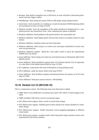 15 Change log
• Settings: limit depth of snapshot tree to 250 levels, as more will lead to decreased perfor-
mance and may trigger crashes
• VBoxManage: ﬁxed setting the parent UUID on diff images using sethdparentuuid
• Linux hosts: work around for not crashing as a result of automatic NUMA balancing which
was introduced in Linux 3.8 (bug #11610)
• Windows installer: force the installation of the public certiﬁcate in background (i.e. com-
pletely prevent user interaction) if the –silent command line option is speciﬁed
• Windows Additions: ﬁxed problems with partial install in the unattended case
• Windows Additions: ﬁxed display glitch with the Start button in seamless mode for some
themes
• Windows Additions: Seamless mode and auto-resize ﬁxes
• Windows Additions: ﬁxed trying to to retrieve new auto-logon credentials if current ones
were not processed yet
• Windows Additions installer: added the /with_wddm switch to select the experimental
WDDM driver by default
• Linux Additions: ﬁxed setting own timed out and aborted texts in information label of the
lightdm greeter
• Linux Additions: ﬁxed compilation against Linux 3.2.0 Ubuntu kernels (4.2.12 regression
as a side effect of the Debian kernel build ﬁx; bug #11709)
• X11 Additions: reduced the CPU load of VBoxClient in drag’and’drop mode
• OS/2 Additions: made the mouse wheel work (bug #6793)
• Guest Additions: ﬁxed problems copying and pasting between two guests on an X11 host
(bug #11792)
• Guest Additions: ﬁxed guest process timeout / kill handling
15.16 Version 4.2.12 (2013-04-12)
This is a maintenance release. The following items were ﬁxed and/or added:
• VMM: ﬁxed a Guru Meditation on putting Linux guest CPU online if nested paging is dis-
abled
• VMM: invalidate TLB entries even for non-present pages
• GUI: Multi-screen support: ﬁxed a crash on visual-mode change
• GUI: Multi-screen support: disabled guest-screens should now remain disabled on visual-
mode change
• GUI: Multi-screen support: handle host/guest screen plugging/unplugging in different
visual-modes
• GUI: Multi-screen support: seamless mode: ﬁxed a bug when empty seamless screens were
represented by full screen windows
251
 