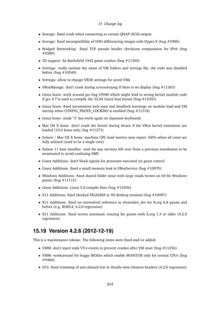 15 Change log
• Storage: ﬁxed crash when connecting to certain QNAP iSCSI targets
• Storage: ﬁxed incompatibility of VHD differencing images with Hyper-V (bug #5990)
• Bridged Networking: ﬁxed TCP pseudo header checksum computation for IPv6 (bug
#9380)
• 3D support: ﬁx Battleﬁeld 1942 game crashes (bug #11369)
• Settings: really sanitise the name of VM folders and settings ﬁle, the code was disabled
before (bug #10549)
• Settings: allow to change VRDE settings for saved VMs
• VBoxManage: don’t crash during screenshotpng if there is no display (bug #11363)
• Linux hosts: work around gcc bug 55940 which might lead to wrong kernel module code
if gcc 4.7 is used to compile the 32-bit Linux host kernel (bug #11035)
• Linux hosts: ﬁxed inconsistent lock state and deadlock warnings on module load and VM
startup when CONFIG_PROVE_LOCKING is enabled (bug #11318)
• Linux hosts: made “]“ key work again on Japanese keyboards
• Mac OS X hosts: don’t crash the kernel during dtrace if the VBox kernel extensions are
loaded (10.6 hosts only; bug #11273)
• Solaris / Mac OS X hosts: machine CPU load metrics now report 100% when all cores are
fully utilized (used to be a single core)
• Solaris 11 host installer: wait for any services left over from a previous installation to be
terminated to avoid confusing SMF.
• Guest Additions: don’t block signals for processes executed via guest control
• Guest Additions: ﬁxed a small memory leak in VBoxService (bug #10970)
• Windows Additions: ﬁxed shared folder issue with large reads/writes on 64 bit Windows
guests (bug #11115)
• Linux Additions: Linux 3.8 compile ﬁxes (bug #11036)
• X11 Additions: ﬁxed blocked SIGALRM in 3D desktop sessions (bug #10987)
• X11 Additions: ﬁxed an unresolved reference in vboxvideo_drv for X.org 6.8 guests and
before (e.g. RHEL4; 4.2.0 regression)
• X11 Additions: ﬁxed screen automatic resizing for guests with X.org 1.3 or older (4.2.0
regression)
15.19 Version 4.2.6 (2012-12-19)
This is a maintenance release. The following items were ﬁxed and/or added:
• VMM: don’t inject stale VT-x events to prevent crashes after VM reset (bug #11256)
• VMM: workaround for buggy BIOSes which enable MONITOR only for certain CPUs (bug
#9460)
• GUI: ﬁxed trimming of anti-aliased text in details-view element headers (4.2.0 regression)
254
 