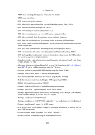 15 Change log
• VMM: ﬁxed handling of task gates if VT-x/AMD-V is disabled
• VMM: page fusion ﬁxes
• GUI: network operations manager
• GUI: allow taking screenshots of the current VM window content (bug #5561)
• GUI: allow automatically sorting of the VM list
• GUI: allow starting of headless VMs from the GUI
• GUI: allow reset, shutdown and poweroff from the Manager window
• GUI: allow to globally limit the maximum screen resolution for guests
• GUI: show the full medium part on hovering the list of recently used ISO images
• GUI: do not create additional folders when a new machine has a separator character in its
name (bug #6541)
• GUI: don’t crash on terminate if the settings dialog is still open (bug #9973)
• GUI: consider scaled DPI values when display fonts on Windows hosts (bug #9864)
• GUI: if a bridged network interface cannot be found, don’t refuse to start the VM but allow
the user to change the setting immediately
• Snapshots: ﬁxed a crash when restoring an old snapshot when powering off a VM (bugs
#9364, #9604, #10491)
• Clipboard: disable the clipboard by default for new VMs (see chapter 13.3.2.3, Clipboard,
page 227). It can be enabled at any time using the VM menu
• Settings: sanitise the name of VM folders and settings ﬁle (bug #10549)
• Settings: allow to store the iSCSI initiator secret encrypted
• NAT: improvements for the built-in TFTP server (bugs #7385, #10286)
• NAT: ﬁxed memory leak when disabling the NAT engine (bug #10801)
• E1000: 802.1q VLAN support (bug #10429)
• Storage: implemented burning of audio CDs in passthrough mode
• Storage: ﬁxed audio CD passthrough for certain media players
• Storage: implemented support for discarding unused image blocks through TRIM for SATA
and IDE and UNMAP for SCSI when using VDI images
• Storage: added support for QED images
• Storage: added support for QCOW (full support for v1 and readonly support for v2 images)
• Storage: added readonly support for VHDX images
• USB: don’t crash if a USB device is plugged or unplugged when saving or loading the VM
state (SMP guests only)
• Solaris additions: added support for X.org Server 1.11 and 1.12
• Solaris additions: switched to using an in-kernel mouse driver
259
 