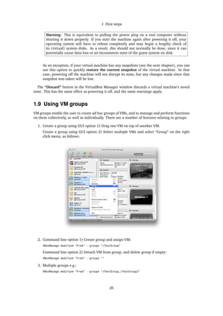1 First steps
Warning: This is equivalent to pulling the power plug on a real computer without
shutting it down properly. If you start the machine again after powering it off, your
operating system will have to reboot completely and may begin a lengthy check of
its (virtual) system disks. As a result, this should not normally be done, since it can
potentially cause data loss or an inconsistent state of the guest system on disk.
As an exception, if your virtual machine has any snapshots (see the next chapter), you can
use this option to quickly restore the current snapshot of the virtual machine. In that
case, powering off the machine will not disrupt its state, but any changes made since that
snapshot was taken will be lost.
The “Discard” button in the VirtualBox Manager window discards a virtual machine’s saved
state. This has the same effect as powering it off, and the same warnings apply.
1.9 Using VM groups
VM groups enable the user to create ad hoc groups of VMs, and to manage and perform functions
on them collectively, as well as individually. There are a number of features relating to groups:
1. Create a group using GUI option 1) Drag one VM on top of another VM.
Create a group using GUI option 2) Select multiple VMs and select “Group” on the right
click menu, as follows:
2. Command line option 1) Create group and assign VM:
VBoxManage modifyvm "Fred" --groups "/TestGroup"
Command line option 2) Detach VM from group, and delete group if empty:
VBoxManage modifyvm "Fred" --groups ""
3. Multiple groups e.g.:
VBoxManage modifyvm "Fred" --groups "/TestGroup,/TestGroup2"
26
 