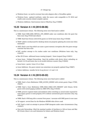 15 Change log
• Windows hosts: no need to recreate host-only adapters after a VirtualBox update
• Windows hosts: updated toolchain; make the source code compatible to VC 2010 and
enable some security-related compiler options
• Windows Additions: ﬁxed memory leak in VBoxTray (bug #10808)
15.23 Version 4.1.18 (2012-06-06)
This is a maintenance release. The following items were ﬁxed and/or added:
• VMM: ﬁxed VERR_REM_VIRTUAL_CPU_ERROR under rare conditions after the guest has
been reset (bug #5164 and others)
• VMM: ﬁxed host freezes with 64-bit guests on 32-bit Linux hosts (bug #10528)
• VRDP: added a workaround for rdesktop clients not properly updating the screen size when
minimized
• AHCI: ﬁxed a rare bug which can cause a guest memory corruption after the guest storage
controler has been reset
• NAT: another attempt to ﬁx crashes under rare conditions (Windows hosts only; bug
#10513)
• Mac OS X hosts: addressed issues running Leopard / Snow Leopard (bug #10631)
• Linux hosts / Bridged Networking: ﬁxed the problem with device driver unloading on
kernels 3.2.18 and newer due to an invalid reference counter (bug #10624)
• Linux hosts / guests: Linux 3.5-rc1 ﬁxes
• Linux Additions: the guest content was sometimes not properly updated (bug #9887)
• Solaris Additions: installer ﬁx for X.org Server 1.11 and 1.12
15.24 Version 4.1.16 (2012-05-22)
This is a maintenance release. The following items were ﬁxed and/or added:
• VMM: ﬁxed a Guru Meditation VERR_ACCESS_DENIED with certain guests (bugs #7589,
#8247)
• VMM: ﬁxed a Guru Meditation VERR_PAGE_TABLE_NOT_PRESENT with Ubuntu 32-bit
guests with nested paging enabled on AMD CPUs (bug #10183)
• VMM: preserve segment limits and attributes when switching to unreal mode required for
some legacy guests to work properly (VT-x without unrestricted guest execution only; bug
#9941)
• VMM: ﬁxed a VM hang after a resume from pause / savestate with SMP guests in rare cases
• 3D support: several ﬁxes for the Windows WDDM video driver crash
• NAT: ﬁxed a crash on attempt to process ICMP datagram under some circumstances (bug
#10527)
• Host-only Networking: lifted the maximal number of interfaces to 128 on Linux and Mac
OS X hosts (there is no such limitation for Solaris and Windows hosts)
260
 