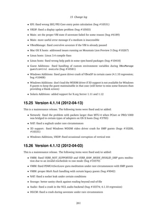 15 Change log
• EFI: ﬁxed wrong SEC/PEI Core entry point calculation (bug #10531)
• VRDP: ﬁxed a display update problem (bug #10503)
• Main: set the proper VM state if savestate failed for some reason (bug #6189)
• Main: more useful error message if a medium is inaccessible
• VBoxManage: ﬁxed controlvm savestate if the VM is already paused
• Mac OS X hosts: addressed issues running on Mountain Lion Preview 3 (bug #10267)
• Linux hosts: Linux 3.4 compile ﬁxes
• Linux hosts: ﬁxed wrong help path in some rpm-based packages (bug #10418)
• Guest Additions: ﬁxed handling of custom environment variables during VBoxManage
guestcontrol execute (bug #10581)
• Windows Additions: ﬁxed guest driver crash of VBoxSF in certain cases (4.1.10 regression;
bug #10408)
• Windows Additions: don’t load the WDDM driver if 3D support is not available for Windows
8 guests to keep the guest maintainable in that case (still better to miss some features than
providing a blank screen)
• Solaris Additions: added support for X.org Server 1.11 and 1.12
15.25 Version 4.1.14 (2012-04-13)
This is a maintenance release. The following items were ﬁxed and/or added:
• Network: ﬁxed the problem with packets larger than MTU-4 when PCnet or PRO/1000
was bridged to certain types of adapters on OS X hosts (bug #3783)
• NAT: ﬁxed a segfault under rare circumstances
• 3D support: ﬁxed Windows WDDM video driver crash for SMP guests (bugs #10200,
#10331)
• Windows Additions, VRDP: ﬁxed occasional corruption of vertical text
15.26 Version 4.1.12 (2012-04-03)
This is a maintenance release. The following items were ﬁxed and/or added:
• VMM: ﬁxed VERR_NOT_SUPPORTED and VERR_RAW_MODE_INVALID_SMP guru medita-
tion due to an invalid reschedule to raw mode (bug #10370)
• VMM: ﬁxed PDMCritSectLeave guru meditation under rare circumstances with SMP guests
• VMM: proper Math Fault handling with certain legacy guests (bug #9042)
• NAT: ﬁxed a socket leak under certain conditions
• Storage: better sanity check against reading beyond end-of-ﬁle
• Audio: ﬁxed a crash in the NUL audio backend (bug #10374; 4.1.10 regression)
• HGCM: ﬁxed a crash during savestate under rare circumstances
261
 