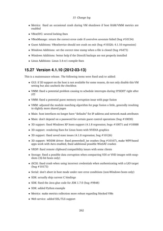 15 Change log
• Metrics: ﬁxed an occasional crash during VM shutdown if host RAM/VMM metrics are
enabled
• VBoxSVC: several locking ﬁxes
• VBoxManage: return the correct error code if controlvm savestate failed (bug #10134)
• Guest Additions: VBoxService should not crash on exit (bug #10326; 4.1.10 regression)
• Windows Additions: set the correct time stamp when a ﬁle is closed (bug #6473)
• Windows Additions: better help if the DirectX backups are not properly installed
• Linux Additions: Linux 3.4-rc1 compile ﬁxes
15.27 Version 4.1.10 (2012-03-13)
This is a maintenance release. The following items were ﬁxed and/or added:
• GUI: if 3D support on the host is not available for some reason, do not only disable this VM
setting but also uncheck the checkbox
• VMM: ﬁxed a potential problem causing to schedule interrupts during SYSEXIT right after
STI
• VMM: ﬁxed a potential guest memory corruption issue with page fusion
• VMM: adjusted the module matching algorithm for page fusion a little, generally resulting
in slightly more shared pages
• Main: host interfaces no longer have “defaults” for IP address and network mask attributes
• Main: don’t depend on a password for certain guest control operations (bug #10030)
• 3D support: ﬁxed Windows XP hosts support (4.1.8 regression; bugs #10071 and #10088
• 3D support: rendering ﬁxes for Linux hosts with NVIDIA graphics
• 3D support: ﬁxed saved state issues (4.1.8 regression; bug #10126)
• 3D support: WDDM driver: ﬁxed powershell_ise crashes (bug #10167), make WPF-based
apps work with Aero enabled, ﬁxed additional possible WinSAT crashes
• VRDP: ﬁxed remote clipboard compatibility issues with some clients
• Storage: ﬁxed a possible data corruption when compacting VDI or VHD images with snap-
shots (32-bit hosts only)
• iSCSI: ﬁxed crash when using incorrect credentials when authenticating with a LIO target
(bug #10173)
• Serial: don’t abort in host mode under rare error conditions (non-Windows hosts only)
• SDK: actually ship current C bindings
• SDK: ﬁxed the Java glue code for JDK 1.7.0 (bug #9848)
• SDK: added Python example
• Metrics: make metrics collection more robust regarding blocked VMs
• Web service: added SSL/TLS support
262
 