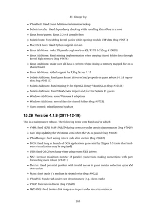 15 Change log
• VBoxShell: ﬁxed Guest Additions information lookup
• Solaris installer: ﬁxed dependency checking while installing VirtualBox in a zone
• Linux hosts/guests: Linux 3.3-rc1 compile ﬁxes
• Solaris hosts: ﬁxed debug kernel panics while opening module CTF data (bug #9651)
• Mac OS X hosts: ﬁxed Python support on Lion
• Linux Additions: make 3D passthrough work on OL/RHEL 6.2 (bug #10010)
• Linux Additions: ﬁxed missing implementation when copying shared folder data through
kernel high memory (bug #9878)
• Linux Additions: make sure all data is written when closing a memory mapped ﬁle on a
shared folder
• Linux Additions: added support for X.Org Server 1.12
• Solaris Additions: ﬁxed guest kernel driver to load properly on guest reboot (4.1.8 regres-
sion; bug #10113)
• Solaris Additions: ﬁxed missing 64-bit OpenGL library VBoxOGL.so (bug #10151)
• Solaris Additions: ﬁxed VBoxService import and start for Solaris 11 guests
• Windows Additions: some Windows 8 adaptions
• Windows Additions: several ﬁxes for shared folders (bug #9753)
• Guest control: miscellaneous bugﬁxes
15.28 Version 4.1.8 (2011-12-19)
This is a maintenance release. The following items were ﬁxed and/or added:
• VMM: ﬁxed VERR_MAP_FAILED during savestate under certain circumstances (bug #7929)
• GUI: stop updating the VM status icons when the VM is paused (bug #8368)
• VBoxManage: ﬁxed wrong return code after startvm (bug #9642)
• BIOS: ﬁxed hang at launch of DOS applications generated by Clipper 5.3 (note that hard-
ware virtualization may be required)
• USB: ﬁxed OS/2 boot hang when using recent USB drivers
• NAT: increase maximum number of parallel connections making connections with port
forwarding more robust (#8471)
• Metrics: ﬁxed potential problem with invalid access in guest metrics collection upon VM
destruction
• Main: don’t crash if a medium is ejected twice (bug #9922)
• VBoxSVC: ﬁxed crash under rare circumstances (e.g. client crash)
• VRDP: ﬁxed screen freeze (bug #9620)
• OVF/OVA: ﬁxed broken disk images on import under rare circumstances
263
 