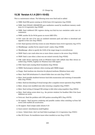 15 Change log
15.30 Version 4.1.4 (2011-10-03)
This is a maintenance release. The following items were ﬁxed and/or added:
• VMM: ﬁxed PAE guests running on 32-bit hosts (4.0 regression; bug #9458)
• VMM: ﬁxed INVALID_PARAMETER guru meditation caused by insufﬁcient memory condi-
tions (4.1.0 regression; bug #9240)
• VMM: ﬁxed clobbered CPU registers during stos/lods/ins/outs emulation under rare cir-
cumstances
• VMM: another ﬁx for 64-bit guests on recent AMD CPUs
• GUI: warn the user if he uses an outdated extension pack and allow to download and
upgrade in that case (bug #8025)
• GUI: ﬁxed spurious LCtrl key events on some Windows hosts (4.0.6 regression; bug #373)
• VBoxManage: another ﬁx for extpack install –replace (bug #9308)
• VBoxManage: allow to specify the UUID of the target image in convertfromraw
• VRDP: ﬁxed a rare crash when two or more clients connect to the server (bug #9503)
• VRDP: ﬁxed a case when a client was not resized correctly (bug #9242)
• USB: make device capturing work on Windows hosts with usbhub class ﬁlter drivers in-
stalled (bug #9298); bugﬁxes for Windows host USB support
• VHD: ﬁxed reads crossing block boundaries (bug #8532)
• VMDK: ﬁxed progress indicator when creating split VMDK images
• Floppy: ﬁxed medium size detection for physical mediums (Windows hosts only)
• Main: ﬁxed VM initialization if a shared folder does not exist (bug #7941)
• Main: ﬁxed possible deadlock between hard disk enumeration and resetting of immutable
disks (bug #9549)
• Main: ﬁxed not detaching of virtual storage after a snapshot restore operation (bug #8296)
• Main: always reset modiﬁed state after restoring a snapshot (bug #9387)
• Main: ﬁxed writing of changed VM settings to disk when using snapshots (bug #8932)
• Main: ﬁxed taking screen shots (e.g. the preview window) for headless VMs if the Guest
Additions are active
• Virtio-net: ﬁxed the problem with UDP packets exceeding MTU (bug #9370)
• 3D support: ﬁxed incorrect rendering and possible crashes when switching to/from full
screen with enabled 2D acceleration
• 3D support: ﬁxed compiz under ubuntu 9.10
• Guest control: miscellaneous small bugﬁxes
• Linux / Solaris hosts: don’t use hard links in packages (4.1.2 regression; bug #9441)
• Mac OS X hosts: ﬁx installation issues when installed as root (bug #1578)
265
 