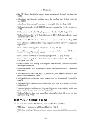 15 Change log
• Mac OS X hosts: ﬁxed packet capture issues with vboxnetX host-only interfaces (bug
#8076)
• Solaris hosts: ﬁxed incoming multicast packets for Crossbow based bridged networking
(bug #9532)
• Solaris hosts: ﬁxed starting EFI guests due to missing EFI ROM ﬁles (bug #9535)
• Windows hosts installer: ﬁxed ADDLOCAL usage on command line (4.1.0 regression; bug
#9488)
• Windows hosts installer: ﬁxed dangling shortcut to the .chm help ﬁle (bug #9646)
• Windows hosts installer: try to ﬁx installation error 2869 which appeared under certain
circumstances (bug #9664)
• Windows hosts: VBoxHeadless should never open a separate console window (bug #3549)
• Guest Additions: ﬁxed hang while waiting for guest execution output (4.1.2 regression;
bug #9446)
• Linux Additions: add support for X.Org Server 1.11 (bug #9519)
• Linux Additions: suppress an incorrect error message and allow a shared folder to be
mounted in multiple places (bug #9627)
• Linux Additions: start VBoxService correctly on openSUSE 12.1 (bug #6229)
• Linux Additions: properly ﬁnish the installation even if the compilation of the DRM module
fails (which is not fatal)
• Solaris Additions: ﬁxed memory leaks and panics while mounting (from console) and un-
mounting shared folders
• Windows Additions: ﬁxed swapped mouse cursor hotspot coordinates (4.1.0 regression;
bug #9447)
• Windows Additions: ﬁxed PAGE_FAULT_IN_NONPAGED_AREA BSOD in VBoxDisp.dll when
running SnippingTool (bug #9508)
• Windows Additions: make image viewer work correctly with Aero enabled (Vista and Win-
dows 7)
• Windows Additions: ﬁxed incorrect window border blurs under Aero with ATI cards (Vista
and Windows 7)
• Windows Additions: ﬁxed incorrect rendering when moving 3D applications outside guest
desktop and back under Aero (Vista and Windows 7)
• Windows Additions: ﬁxed guest hangs when switching back from full screen text mode
applications (bug #9636)
15.31 Version 4.1.2 (2011-08-15)
This is a maintenance release. The following items were ﬁxed and/or added:
• VMM: ﬁxed 64-bit guests on AMD Fusion CPUs (bug #8824)
• VMM: ﬁxed handling of the sysenter/sysexit machine instructions in 64-bit guests on Intel
hosts
266
 