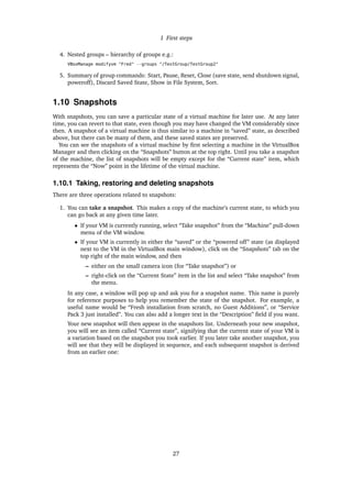 1 First steps
4. Nested groups – hierarchy of groups e.g.:
VBoxManage modifyvm "Fred" --groups "/TestGroup/TestGroup2"
5. Summary of group commands: Start, Pause, Reset, Close (save state, send shutdown signal,
poweroff), Discard Saved State, Show in File System, Sort.
1.10 Snapshots
With snapshots, you can save a particular state of a virtual machine for later use. At any later
time, you can revert to that state, even though you may have changed the VM considerably since
then. A snapshot of a virtual machine is thus similar to a machine in “saved” state, as described
above, but there can be many of them, and these saved states are preserved.
You can see the snapshots of a virtual machine by ﬁrst selecting a machine in the VirtualBox
Manager and then clicking on the “Snapshots” button at the top right. Until you take a snapshot
of the machine, the list of snapshots will be empty except for the “Current state” item, which
represents the “Now” point in the lifetime of the virtual machine.
1.10.1 Taking, restoring and deleting snapshots
There are three operations related to snapshots:
1. You can take a snapshot. This makes a copy of the machine’s current state, to which you
can go back at any given time later.
• If your VM is currently running, select “Take snapshot” from the “Machine” pull-down
menu of the VM window.
• If your VM is currently in either the “saved” or the “powered off” state (as displayed
next to the VM in the VirtualBox main window), click on the “Snapshots” tab on the
top right of the main window, and then
– either on the small camera icon (for “Take snapshot”) or
– right-click on the “Current State” item in the list and select “Take snapshot” from
the menu.
In any case, a window will pop up and ask you for a snapshot name. This name is purely
for reference purposes to help you remember the state of the snapshot. For example, a
useful name would be “Fresh installation from scratch, no Guest Additions”, or “Service
Pack 3 just installed”. You can also add a longer text in the “Description” ﬁeld if you want.
Your new snapshot will then appear in the snapshots list. Underneath your new snapshot,
you will see an item called “Current state”, signifying that the current state of your VM is
a variation based on the snapshot you took earlier. If you later take another snapshot, you
will see that they will be displayed in sequence, and each subsequent snapshot is derived
from an earlier one:
27
 