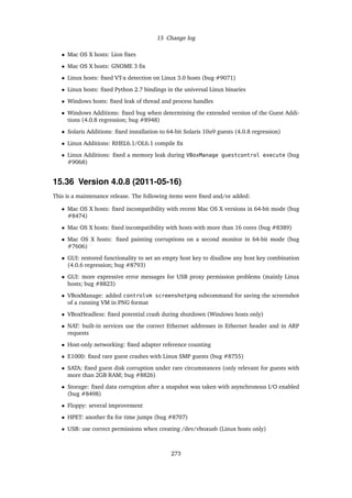 15 Change log
• Mac OS X hosts: Lion ﬁxes
• Mac OS X hosts: GNOME 3 ﬁx
• Linux hosts: ﬁxed VT-x detection on Linux 3.0 hosts (bug #9071)
• Linux hosts: ﬁxed Python 2.7 bindings in the universal Linux binaries
• Windows hosts: ﬁxed leak of thread and process handles
• Windows Additions: ﬁxed bug when determining the extended version of the Guest Addi-
tions (4.0.8 regression; bug #8948)
• Solaris Additions: ﬁxed installation to 64-bit Solaris 10u9 guests (4.0.8 regression)
• Linux Additions: RHEL6.1/OL6.1 compile ﬁx
• Linux Additions: ﬁxed a memory leak during VBoxManage guestcontrol execute (bug
#9068)
15.36 Version 4.0.8 (2011-05-16)
This is a maintenance release. The following items were ﬁxed and/or added:
• Mac OS X hosts: ﬁxed incompatibility with recent Mac OS X versions in 64-bit mode (bug
#8474)
• Mac OS X hosts: ﬁxed incompatibility with hosts with more than 16 cores (bug #8389)
• Mac OS X hosts: ﬁxed painting corruptions on a second monitor in 64-bit mode (bug
#7606)
• GUI: restored functionality to set an empty host key to disallow any host key combination
(4.0.6 regression; bug #8793)
• GUI: more expressive error messages for USB proxy permission problems (mainly Linux
hosts; bug #8823)
• VBoxManage: added controlvm screenshotpng subcommand for saving the screenshot
of a running VM in PNG format
• VBoxHeadless: ﬁxed potential crash during shutdown (Windows hosts only)
• NAT: built-in services use the correct Ethernet addresses in Ethernet header and in ARP
requests
• Host-only networking: ﬁxed adapter reference counting
• E1000: ﬁxed rare guest crashes with Linux SMP guests (bug #8755)
• SATA: ﬁxed guest disk corruption under rare circumstances (only relevant for guests with
more than 2GB RAM; bug #8826)
• Storage: ﬁxed data corruption after a snapshot was taken with asynchronous I/O enabled
(bug #8498)
• Floppy: several improvement
• HPET: another ﬁx for time jumps (bug #8707)
• USB: use correct permissions when creating /dev/vboxusb (Linux hosts only)
273
 