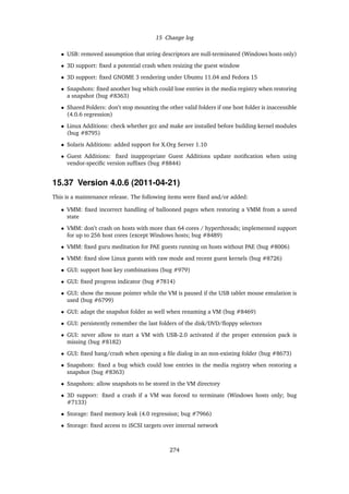 15 Change log
• USB: removed assumption that string descriptors are null-terminated (Windows hosts only)
• 3D support: ﬁxed a potential crash when resizing the guest window
• 3D support: ﬁxed GNOME 3 rendering under Ubuntu 11.04 and Fedora 15
• Snapshots: ﬁxed another bug which could lose entries in the media registry when restoring
a snapshot (bug #8363)
• Shared Folders: don’t stop mounting the other valid folders if one host folder is inaccessible
(4.0.6 regression)
• Linux Additions: check whether gcc and make are installed before building kernel modules
(bug #8795)
• Solaris Additions: added support for X.Org Server 1.10
• Guest Additions: ﬁxed inappropriate Guest Additions update notiﬁcation when using
vendor-speciﬁc version sufﬁxes (bug #8844)
15.37 Version 4.0.6 (2011-04-21)
This is a maintenance release. The following items were ﬁxed and/or added:
• VMM: ﬁxed incorrect handling of ballooned pages when restoring a VMM from a saved
state
• VMM: don’t crash on hosts with more than 64 cores / hyperthreads; implemented support
for up to 256 host cores (except Windows hosts; bug #8489)
• VMM: ﬁxed guru meditation for PAE guests running on hosts without PAE (bug #8006)
• VMM: ﬁxed slow Linux guests with raw mode and recent guest kernels (bug #8726)
• GUI: support host key combinations (bug #979)
• GUI: ﬁxed progress indicator (bug #7814)
• GUI: show the mouse pointer while the VM is paused if the USB tablet mouse emulation is
used (bug #6799)
• GUI: adapt the snapshot folder as well when renaming a VM (bug #8469)
• GUI: persistently remember the last folders of the disk/DVD/ﬂoppy selectors
• GUI: never allow to start a VM with USB-2.0 activated if the proper extension pack is
missing (bug #8182)
• GUI: ﬁxed hang/crash when opening a ﬁle dialog in an non-existing folder (bug #8673)
• Snapshots: ﬁxed a bug which could lose entries in the media registry when restoring a
snapshot (bug #8363)
• Snapshots: allow snapshots to be stored in the VM directory
• 3D support: ﬁxed a crash if a VM was forced to terminate (Windows hosts only; bug
#7133)
• Storage: ﬁxed memory leak (4.0 regression; bug #7966)
• Storage: ﬁxed access to iSCSI targets over internal network
274
 