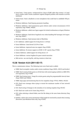 15 Change log
• Linux hosts / Linux guests: workaround for a bug in GLIBC older than version 1.11 lead-
ing to crashes under certain conditions (signed/unsigned problem with memchr on 64-bit
machines)
• Solaris hosts: ﬁxed a deadlock in event semaphores that could lead to unkillable VM pro-
cesses
• Windows Additions: ﬁxed Sysprep parameter handling
• Windows Additions: ﬁxed spontaneous guest reboots under certain circumstances (4.0.2
regression; bugs #8406, #8429)
• Windows Additions: added auto logon support for locked workstations on legacy Windows
versions
• Windows Additions: ﬁxed driver bugcheck error when handling PnP messages (4.0 regres-
sion; bug #8367)
• Windows Additions: ﬁxed memory leak in VBoxVideo
• X11 Additions: added support for X.Org Server 1.10 ﬁnal
• Linux Additions: Linux kernel 2.6.39-rc1 ﬁxes
• Linux Additions: improved auto-run support (bug #5509)
• Linux Additions: ﬁx mouse support on SUSE 11 SP 1 guests (bug #7946)
• Solaris Additions: added support for X.Org Server 1.9
• Guest Additions: various bugﬁxes for guest control execution
• Web service: use own log ﬁle, with log rotation to limit size
15.38 Version 4.0.4 (2011-02-17)
This is a maintenance release. The following items were ﬁxed and/or added:
• VMM: ﬁxed recompiler crashes under certain conditions (bugs #8255, #8319 and further)
• VMM: ﬁxed running 64-bit guests on 32-bit host with nested paging enabled on AMD CPUs
(4.0 regression; bug #7938)
• VMM: ﬁxed timing issues / hangs for certain guests using the programmable interval timer
(bugs #8033 and #8062)
• VMM: large page and monitoring ﬁxes for live snapshots (bugs #7910, #8059, #8125)
• GUI: ﬁxed error message when trying to exceed the maximum number of host network
interfaces
• GUI: ﬁxed saving of changes to the metadata of an existing snapshot (bug #8145)
• GUI: ﬁxed rare crash on X11 hosts (bug #8131)
• GUI: when selecting a shared folder, start the ﬁle dialog in the users home directory (bug
#8017)
• ExtPack: enforce the correct permissions which might be restricted by umask when creating
directories (non-Windows hosts only; bug #7878)
276
 