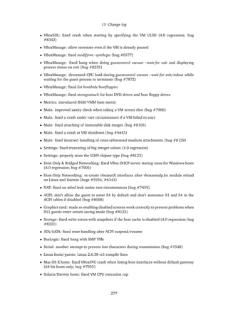 15 Change log
• VBoxSDL: ﬁxed crash when starting by specifying the VM UUID (4.0 regression; bug
#8342)
• VBoxManage: allow savestate even if the VM is already paused
• VBoxManage: ﬁxed modifyvm –synthcpu (bug #6577)
• VBoxManage: ﬁxed hang when doing guestcontrol execute –wait-for exit and displaying
process status on exit (bug #8235)
• VBoxManage: decreased CPU load during guestcontrol execute –wait-for exit/stdout while
waiting for the guest process to terminate (bug #7872)
• VBoxManage: ﬁxed list hostdvds/hostﬂoppies
• VBoxManage: ﬁxed storageattach for host DVD drives and host ﬂoppy drives
• Metrics: introduced RAM/VMM base metric
• Main: improved sanity check when taking a VM screen shot (bug #7966)
• Main: ﬁxed a crash under rare circumstances if a VM failed to start
• Main: ﬁxed attaching of immutable disk images (bug #8105)
• Main: ﬁxed a crash at VM shutdown (bug #6443)
• Main: ﬁxed incorrect handling of cross-referenced medium attachments (bug #8129)
• Settings: ﬁxed truncating of big integer values (4.0 regression)
• Settings: properly store the ICH9 chipset type (bug #8123)
• Host-Only & Bridged Networking: ﬁxed VBox DHCP server startup issue for Windows hosts
(4.0 regression; bug #7905)
• Host-Only Networking: re-create vboxnetX interfaces after vboxnetadp.ko module reload
on Linux and Darwin (bugs #5934, #6341)
• NAT: ﬁxed an mbuf leak under rare circumstances (bug #7459)
• ACPI: don’t allow the guest to enter S4 by default and don’t announce S1 and S4 in the
ACPI tables if disabled (bug #8008)
• Graphics card: made re-enabling disabled screens work correctly to prevent problems when
X11 guests enter screen saving mode (bug #8122)
• Storage: ﬁxed write errors with snapshots if the host cache is disabled (4.0 regression; bug
#8221)
• ATA/SATA: ﬁxed reset handling after ACPI suspend/resume
• BusLogic: ﬁxed hang with SMP VMs
• Serial: another attempt to prevent lost characters during transmission (bug #1548)
• Linux hosts/guests: Linux 2.6.38-rc1 compile ﬁxes
• Mac OS X hosts: ﬁxed VBoxSVC crash when listing host interfaces without default gateway
(64-bit hosts only; bug #7955)
• Solaris/Darwin hosts: ﬁxed VM CPU execution cap
277
 