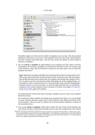 1 First steps
VirtualBox imposes no limits on the number of snapshots you can take. The only practical
limitation is disk space on your host: each snapshot stores the state of the virtual machine
and thus occupies some disk space. (See the next section for details on what exactly is
stored in a snapshot.)
2. You can restore a snapshot by right-clicking on any snapshot you have taken in the list
of snapshots. By restoring a snapshot, you go back (or forward) in time: the current state
of the machine is lost, and the machine is restored to the exact state it was in when the
snapshot was taken.4
Note: Restoring a snapshot will affect the virtual hard drives that are connected to your
VM, as the entire state of the virtual hard drive will be reverted as well. This means also
that all ﬁles that have been created since the snapshot and all other ﬁle changes will be
lost. In order to prevent such data loss while still making use of the snapshot feature, it
is possible to add a second hard drive in “write-through” mode using the VBoxManage
interface and use it to store your data. As write-through hard drives are not included in
snapshots, they remain unaltered when a machine is reverted. See chapter 5.4, Special
image write modes, page 85 for details.
To avoid losing the current state when restoring a snapshot, you can create a new snapshot
before the restore.
By restoring an earlier snapshot and taking more snapshots from there, it is even possible
to create a kind of alternate reality and to switch between these different histories of the
virtual machine. This can result in a whole tree of virtual machine snapshots, as shown in
the screenshot above.
3. You can also delete a snapshot, which will not affect the state of the virtual machine, but
only release the ﬁles on disk that VirtualBox used to store the snapshot data, thus freeing
4Both the terminology and the functionality of restoring snapshots has changed with VirtualBox 3.1. Before that version,
it was only possible to go back to the very last snapshot taken – not earlier ones, and the operation was called “Discard
current state” instead of “Restore last snapshot”. The limitation has been lifted with version 3.1. It is now possible to
restore any snapshot, going backward and forward in time.
28
 
