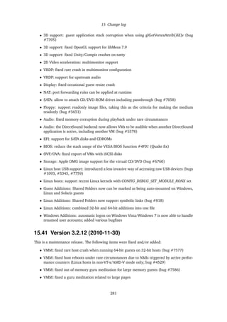 15 Change log
• 3D support: guest application stack corruption when using glGetVertexAttrib[ifd]v (bug
#7395)
• 3D support: ﬁxed OpenGL support for libMesa 7.9
• 3D support: ﬁxed Unity/Compiz crashes on natty
• 2D Video acceleration: multimonitor support
• VRDP: ﬁxed rare crash in multimonitor conﬁguration
• VRDP: support for upstream audio
• Display: ﬁxed occasional guest resize crash
• NAT: port forwarding rules can be applied at runtime
• SATA: allow to attach CD/DVD-ROM drives including passthrough (bug #7058)
• Floppy: support readonly image ﬁles, taking this as the criteria for making the medium
readonly (bug #5651)
• Audio: ﬁxed memory corruption during playback under rare circumstances
• Audio: the DirectSound backend now allows VMs to be audible when another DirectSound
application is active, including another VM (bug #5578)
• EFI: support for SATA disks and CDROMs
• BIOS: reduce the stack usage of the VESA BIOS function #4F01 (Quake ﬁx)
• OVF/OVA: ﬁxed export of VMs with iSCSI disks
• Storage: Apple DMG image support for the virtual CD/DVD (bug #6760)
• Linux host USB support: introduced a less invasive way of accessing raw USB devices (bugs
#1093, #5345, #7759)
• Linux hosts: support recent Linux kernels with CONFIG_DEBUG_SET_MODULE_RONX set
• Guest Additions: Shared Folders now can be marked as being auto-mounted on Windows,
Linux and Solaris guests
• Linux Additions: Shared Folders now support symbolic links (bug #818)
• Linux Additions: combined 32-bit and 64-bit additions into one ﬁle
• Windows Additions: automatic logon on Windows Vista/Windows 7 is now able to handle
renamed user accounts; added various bugﬁxes
15.41 Version 3.2.12 (2010-11-30)
This is a maintenance release. The following items were ﬁxed and/or added:
• VMM: ﬁxed rare host crash when running 64-bit guests on 32-bit hosts (bug #7577)
• VMM: ﬁxed host reboots under rare circumstances due to NMIs triggered by active perfor-
mance counters (Linux hosts in non-VT-x/AMD-V mode only; bug #4529)
• VMM: ﬁxed out of memory guru meditation for large memory guests (bug #7586)
• VMM: ﬁxed a guru meditation related to large pages
281
 