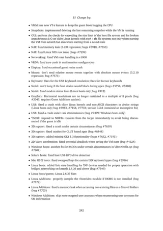 15 Change log
• VMM: use new VT-x feature to keep the guest from hogging the CPU
• Snapshots: implemented deleting the last remaining snapshot while the VM is running
• GUI: perform the checks for exceeding the size limit of the host ﬁle system and for broken
asynchronous I/O on older Linux kernels with ext4 / xfs ﬁle systems not only when starting
the VM from scratch but also when starting from a saved state
• NAT: ﬁxed memory leak (3.2.0 regression; bugs #6918, #7353)
• NAT: ﬁxed Linux NFS root issue (bugs #7299)
• Networking: ﬁxed VM reset handling in e1000
• VRDP: ﬁxed rare crash in multimonitor conﬁguration
• Display: ﬁxed occasional guest resize crash
• Mouse: don’t send relative mouse events together with absolute mouse events (3.2.10
regression; bug #7571)
• Keyboard: ﬁxes for the USB keyboard emulation; ﬁxes for Korean keyboards
• Serial: don’t hang if the host device would block during open (bugs #5756, #5380)
• Serial: ﬁxed modem status lines (Linux hosts only; bug #812)
• Graphics: Horizontal resolutions are no longer restricted to a multiple of 8 pixels (bug
#2047; requires Guest Additions update).
• USB: ﬁxed a crash with older Linux kernels and non-ASCII characters in device strings
(Linux hosts only; bug #6983, #7158, #7733; version 3.2.8 contained an incomplete ﬁx)
• USB: ﬁxed a crash under rare circumstances (bug #7409; Windows hosts only)
• “iSCSI: respond to NOP-In requests from the target immediately to avoid being discon-
nected if the guest is idle
• 3D support: ﬁxed a crash under certain circumstances (bug #7659)
• 3D support: ﬁxed crashes for GLUT based apps (bug #6848)
• 3D support: added missing GLX 1.3 functionality (bugs #7652, #7195)
• 2D Video acceleration: ﬁxed potential deadlock when saving the VM state (bug #4124)
• Windows hosts: another ﬁx for BSODs under certain circumstances in VBoxNetFlt.sys (bug
#7601)
• Solaris hosts: ﬁxed host USB DVD drive detection
• Mac OS X hosts: ﬁxed swapped keys for certain ISO keyboard types (bug #2996)
• Linux hosts: added link state handling for TAP devices needed for proper operation with
bridged networking on kernels 2.6.36 and above (bug #7649)
• Linux hosts/guests: Linux 2.6.37 ﬁxes
• Linux Additions: properly compile the vboxvideo module if DKMS is not installed (bug
#7572)
• Linux Additions: ﬁxed a memory leak when accessing non-existing ﬁles on a Shared Folders
(bug #7705)
• Windows Additions: skip none-mapped user accounts when enumerating user accounts for
VM information
282
 