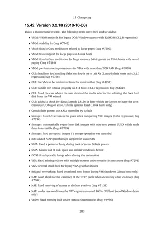 15 Change log
15.42 Version 3.2.10 (2010-10-08)
This is a maintenance release. The following items were ﬁxed and/or added:
• VMM: V8086 mode ﬁx for legacy DOS/Windows guests with EMM386 (3.2.8 regression)
• VMM: stability ﬁx (bug #7342)
• VMM: ﬁxed a Guru meditation related to large pages (bug #7300)
• VMM: ﬁxed support for large pages on Linux hosts
• VMM: ﬁxed a Guru meditation for large memory 64-bit guests on 32-bit hosts with nested
paging (bug #7544)
• VMM: performance improvements for VMs with more than 2GB RAM (bug #6928)
• GUI: ﬁxed host key handling if the host key is set to Left Alt (Linux/Solaris hosts only; 3.2.0
regression; bug #6758)
• GUI: the VM can be minimized from the mini toolbar (bug #4952)
• GUI: handle Ctrl+Break properly on X11 hosts (3.2.0 regression; bug #6122)
• GUI: ﬁxed the case where the user aborted the media selector for selecting the boot hard
disk from the VM wizard
• GUI: added a check for Linux kernels 2.6.36 or later which are known to have the asyn-
chronous I/O bug on ext4 / xfs ﬁle systems ﬁxed (Linux hosts only)
• OpenSolaris guests: use SATA controller by default
• Storage: ﬁxed I/O errors in the guest after compacting VDI images (3.2.6 regression; bug
#7294)
• Storage: automatically repair base disk images with non-zero parent UUID which made
them inaccessible (bug #7289)
• Storage: ﬁxed corrupted images if a merge operation was canceled
• IDE: added ATAPI passthrough support for audio CDs
• SATA: ﬁxed a potential hang during boot of recent Solaris guests
• SATA: handle out of disk space and similar conditions better
• iSCSI: ﬁxed sporadic hangs when closing the connection
• VGA: ﬁxed missing redraw with multiple screens under certain circumstances (bug #7291)
• VGA: several small ﬁxes for legacy VGA graphics modes
• Bridged networking: ﬁxed occasional host freeze during VM shutdown (Linux hosts only)
• NAT: don’t check for the existence of the TFTP preﬁx when delivering a ﬁle via bootp (bug
#7384)
• NAT: ﬁxed resolving of names at the host resolver (bug #7138)
• NAT: under rare conditions the NAT engine consumed 100% CPU load (non-Windows hosts
only)
• VRDP: ﬁxed memory leak under certain circumstances (bug #5966)
283
 