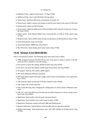 15 Change log
• Additions/X.Org: support X.Org Server 1.9 (bug #7306)
• Additions/X.Org: don’t crash VBoxClient during reboot
• Solaris hosts: ﬁxed host DVD drive enumeration on Solaris 10
• Solaris hosts: added a custom core dumper to procure more data in the event of a VM crash
• Solaris guests: ﬁxed user idle detection
• Solaris guests: ﬁxed a possible panic in Shared Folders when using the wrong user or group
IDs (bug #7295)
• Solaris guests: ﬁxed Shared Folders from truncating ﬁles to 2GB on 32-bit guests (bug
#7324)
• Windows hosts: ﬁxed a BSOD under certain circumstances in VBoxNetFlt.sys (bug #7448)
• Linux hosts/guests: Linux 2.6.36 ﬁxes
• Linux hosts/guests: DKMS ﬁxes (bug #5817)
• Mac OS X hosts: ﬁxed missing dock menu entries (bug #7392)
15.43 Version 3.2.8 (2010-08-05)
This is a maintenance release. The following items were ﬁxed and/or added:
• VMM: properly terminate the VM with an error if the guest is trying to switch to the PAE
mode but PAE is disabled in the VM settings
• GUI: switch to native ﬁle dialogs (Windows hosts only; bug #5459)
• GUI: don’t use native ﬁle dialogs on KDE hosts (Linux hosts only; bug #6809)
• 3D support: ﬁxed GL_EXT_texture_sRGB support
• PXE: ﬁxed ZENworks PXE boot regression
• OVF: ﬁxed slower export and larger images under certain circumstances (3.2.6 regression;
bug #7073)
• USB: properly signal an interrupt if the port suspend status changes
• USB: respect the remote-only ﬁlter
• USB: avoid VM hang when changing the conﬁguration of certain devices (Windows hosts
only)
• USB: ﬁx a crash with older Linux kernels and non-ASCII characters in device strings (Linux
hosts only; bug #6983)
• PageFusion: ﬁxed conﬂict with the guest execution feature
• PageFusion: ﬁxed stability issues with a large number of VMs
• PageFusion: ﬁxed host crashes with guest SMP and Win64 guests
• Memory ballooning: ﬁxed problems restoring VMs with pre-allocation enabled
• Bridged networking: ﬁxed performance issue with GRO enabled on bridged device (bug
#7059)
285
 