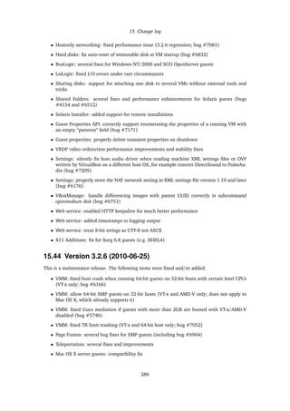 15 Change log
• Hostonly networking: ﬁxed performance issue (3.2.6 regression; bug #7081)
• Hard disks: ﬁx auto-reset of immutable disk at VM startup (bug #6832)
• BusLogic: several ﬁxes for Windows NT/2000 and SCO OpenServer guests
• LsiLogic: ﬁxed I/O errors under rare circumstances
• Sharing disks: support for attaching one disk to several VMs without external tools and
tricks
• Shared Folders: several ﬁxes and performance enhancements for Solaris guests (bugs
#4154 and #6512)
• Solaris Installer: added support for remote installations
• Guest Properties API: correctly support enumerating the properties of a running VM with
an empty “patterns” ﬁeld (bug #7171)
• Guest properties: properly delete transient properties on shutdown
• VRDP video redirection performance improvements and stability ﬁxes
• Settings: silently ﬁx host audio driver when reading machine XML settings ﬁles or OVF
written by VirtualBox on a different host OS, for example convert DirectSound to PulseAu-
dio (bug #7209)
• Settings: properly store the NAT network setting in XML settings ﬁle version 1.10 and later
(bug #6176)
• VBoxManage: handle differencing images with parent UUID correctly in subcommand
openmedium disk (bug #6751)
• Web service: enabled HTTP keepalive for much better performance
• Web service: added timestamps to logging output
• Web service: treat 8-bit strings as UTF-8 not ASCII
• X11 Additions: ﬁx for Xorg 6.8 guests (e.g. RHEL4)
15.44 Version 3.2.6 (2010-06-25)
This is a maintenance release. The following items were ﬁxed and/or added:
• VMM: ﬁxed host crash when running 64-bit guests on 32-bit hosts with certain Intel CPUs
(VT-x only; bug #6166)
• VMM: allow 64-bit SMP guests on 32-bit hosts (VT-x and AMD-V only; does not apply to
Mac OS X, which already supports it)
• VMM: ﬁxed Guru mediation if guests with more than 2GB are booted with VT-x/AMD-V
disabled (bug #5740)
• VMM: ﬁxed TR limit trashing (VT-x and 64-bit host only; bug #7052)
• Page Fusion: several bug ﬁxes for SMP guests (including bug #6964)
• Teleportation: several ﬁxes and improvements
• Mac OS X server guests: compatibility ﬁx
286
 