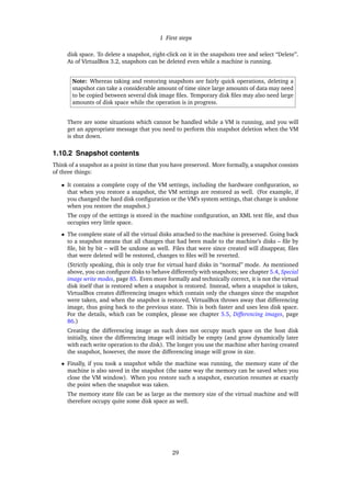 1 First steps
disk space. To delete a snapshot, right-click on it in the snapshots tree and select “Delete”.
As of VirtualBox 3.2, snapshots can be deleted even while a machine is running.
Note: Whereas taking and restoring snapshots are fairly quick operations, deleting a
snapshot can take a considerable amount of time since large amounts of data may need
to be copied between several disk image ﬁles. Temporary disk ﬁles may also need large
amounts of disk space while the operation is in progress.
There are some situations which cannot be handled while a VM is running, and you will
get an appropriate message that you need to perform this snapshot deletion when the VM
is shut down.
1.10.2 Snapshot contents
Think of a snapshot as a point in time that you have preserved. More formally, a snapshot consists
of three things:
• It contains a complete copy of the VM settings, including the hardware conﬁguration, so
that when you restore a snapshot, the VM settings are restored as well. (For example, if
you changed the hard disk conﬁguration or the VM’s system settings, that change is undone
when you restore the snapshot.)
The copy of the settings is stored in the machine conﬁguration, an XML text ﬁle, and thus
occupies very little space.
• The complete state of all the virtual disks attached to the machine is preserved. Going back
to a snapshot means that all changes that had been made to the machine’s disks – ﬁle by
ﬁle, bit by bit – will be undone as well. Files that were since created will disappear, ﬁles
that were deleted will be restored, changes to ﬁles will be reverted.
(Strictly speaking, this is only true for virtual hard disks in “normal” mode. As mentioned
above, you can conﬁgure disks to behave differently with snapshots; see chapter 5.4, Special
image write modes, page 85. Even more formally and technically correct, it is not the virtual
disk itself that is restored when a snapshot is restored. Instead, when a snapshot is taken,
VirtualBox creates differencing images which contain only the changes since the snapshot
were taken, and when the snapshot is restored, VirtualBox throws away that differencing
image, thus going back to the previous state. This is both faster and uses less disk space.
For the details, which can be complex, please see chapter 5.5, Differencing images, page
86.)
Creating the differencing image as such does not occupy much space on the host disk
initially, since the differencing image will initially be empty (and grow dynamically later
with each write operation to the disk). The longer you use the machine after having created
the snapshot, however, the more the differencing image will grow in size.
• Finally, if you took a snapshot while the machine was running, the memory state of the
machine is also saved in the snapshot (the same way the memory can be saved when you
close the VM window). When you restore such a snapshot, execution resumes at exactly
the point when the snapshot was taken.
The memory state ﬁle can be as large as the memory size of the virtual machine and will
therefore occupy quite some disk space as well.
29
 