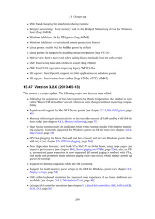15 Change log
• VDE: ﬁxed changing the attachment during runtime
• Bridged networking: ﬁxed memory leak in the Bridged Networking driver for Windows
hosts (bug #6824)
• Windows Additions: ﬁx for NT4 guests (bug #6748)
• Windows Additions: re-introduced system preparation feature
• Linux guests: enable PAE for RedHat guests by default
• Linux guests: ﬁx support for disabling mouse integration (bug #6714)
• Web service: ﬁxed a rare crash when calling IGuest methods from the web service
• OVF: ﬁxed wrong hard disk UUIDs on export (bug #6802)
• OVF: ﬁxed 3.2.0 regression importing legacy OVF 0.9 ﬁles
• 3D support: ﬁxed OpenGL support for 64bit applications on windows guests
• 3D support: ﬁxed various host crashes (bugs #2954, #5713, #6443)
15.47 Version 3.2.0 (2010-05-18)
This version is a major update. The following major new features were added:
• Following the acquisition of Sun Microsystems by Oracle Corporation, the product is now
called “Oracle VM VirtualBox” and all references were changed without impacting compat-
ibility
• Experimental support for Mac OS X Server guests (see chapter 3.1.1, Mac OS X guests, page
46)
• Memory ballooning to dynamically in- or decrease the amount of RAM used by a VM (64-bit
hosts only) (see chapter 4.8.1, Memory ballooning, page 77)
• Page Fusion automatically de-duplicates RAM when running similar VMs thereby increas-
ing capacity. Currently supported for Windows guests on 64-bit hosts (see chapter 4.8.2,
Page Fusion, page 78)
• CPU hot-plugging for Linux (hot-add and hot-remove) and certain Windows guests (hot-
add only) (see chapter 9.5, CPU hot-plugging, page 166)
• New Hypervisor features: with both VT-x/AMD-V on 64-bit hosts, using large pages can
improve performance (see chapter 10.6, Nested paging and VPIDs, page 206); also, on VT-
x, unrestricted guest execution is now supported (if nested paging is enabled with VT-x,
real mode and protected mode without paging code runs faster, which mainly speeds up
guest OS booting)
• Support for deleting snapshots while the VM is running
• Support for multi-monitor guest setups in the GUI for Windows guests (see chapter 3.5,
Display settings, page 51)
• USB tablet/keyboard emulation for improved user experience if no Guest Additions are
available (see chapter 3.4.1, “Motherboard” tab, page 49)
• LsiLogic SAS controller emulation (see chapter 5.1, Hard disk controllers: IDE, SATA (AHCI),
SCSI, SAS, page 80)
290
 