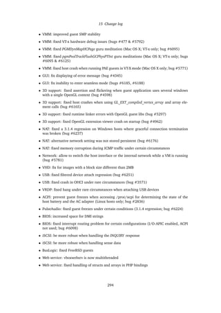 15 Change log
• VMM: improved guest SMP stability
• VMM: ﬁxed VT-x hardware debug issues (bugs #477 & #5792)
• VMM: ﬁxed PGMDynMapHCPage guru meditation (Mac OS X; VT-x only; bug #6095)
• VMM: ﬁxed pgmPoolTrackFlushGCPhysPTInt guru meditations (Mac OS X; VT-x only; bugs
#6095 & #6125)
• VMM: ﬁxed host crash when running PAE guests in VT-X mode (Mac OS X only; bug #5771)
• GUI: ﬁx displaying of error message (bug #4345)
• GUI: ﬁx inability to enter seamless mode (bugs #6185, #6188)
• 3D support: ﬁxed assertion and ﬂickering when guest application uses several windows
with a single OpenGL context (bug #4598)
• 3D support: ﬁxed host crashes when using GL_EXT_compiled_vertex_array and array ele-
ment calls (bug #6165)
• 3D support: ﬁxed runtime linker errors with OpenGL guest libs (bug #5297)
• 3D support: ﬁxed OpenGL extension viewer crash on startup (bug #4962)
• NAT: ﬁxed a 3.1.4 regression on Windows hosts where graceful connection termination
was broken (bug #6237)
• NAT: alternative network setting was not stored persistent (bug #6176)
• NAT: ﬁxed memory corruption during ICMP trafﬁc under certain circumstances
• Network: allow to switch the host interface or the internal network while a VM is running
(bug #5781)
• VHD: ﬁx for images with a block size different than 2MB
• USB: ﬁxed ﬁltered device attach regression (bug #6251)
• USB: ﬁxed crash in OHCI under rare circumstances (bug #3571)
• VRDP: ﬁxed hang under rare circumstances when attaching USB devices
• ACPI: prevent guest freezes when accessing /proc/acpi for determining the state of the
host battery and the AC adapter (Linux hosts only; bug #2836)
• PulseAudio: ﬁxed guest freezes under certain conditions (3.1.4 regression; bug #6224)
• BIOS: increased space for DMI strings
• BIOS: ﬁxed interrupt routing problem for certain conﬁgurations (I/O-APIC enabled, ACPI
not used; bug #6098)
• iSCSI: be more robust when handling the INQUIRY response
• iSCSI: be more robust when handling sense data
• BusLogic: ﬁxed FreeBSD guests
• Web service: vboxwebsrv is now multithreaded
• Web service: ﬁxed handling of structs and arrays in PHP bindings
294
 