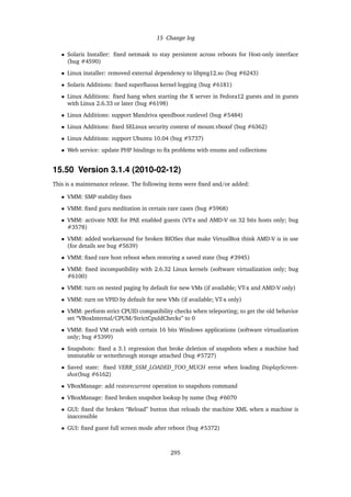 15 Change log
• Solaris Installer: ﬁxed netmask to stay persistent across reboots for Host-only interface
(bug #4590)
• Linux installer: removed external dependency to libpng12.so (bug #6243)
• Solaris Additions: ﬁxed superﬂuous kernel logging (bug #6181)
• Linux Additions: ﬁxed hang when starting the X server in Fedora12 guests and in guests
with Linux 2.6.33 or later (bug #6198)
• Linux Additions: support Mandriva speedboot runlevel (bug #5484)
• Linux Additions: ﬁxed SELinux security context of mount.vboxsf (bug #6362)
• Linux Additions: support Ubuntu 10.04 (bug #5737)
• Web service: update PHP bindings to ﬁx problems with enums and collections
15.50 Version 3.1.4 (2010-02-12)
This is a maintenance release. The following items were ﬁxed and/or added:
• VMM: SMP stability ﬁxes
• VMM: ﬁxed guru meditation in certain rare cases (bug #5968)
• VMM: activate NXE for PAE enabled guests (VT-x and AMD-V on 32 bits hosts only; bug
#3578)
• VMM: added workaround for broken BIOSes that make VirtualBox think AMD-V is in use
(for details see bug #5639)
• VMM: ﬁxed rare host reboot when restoring a saved state (bug #3945)
• VMM: ﬁxed incompatibility with 2.6.32 Linux kernels (software virtualization only; bug
#6100)
• VMM: turn on nested paging by default for new VMs (if available; VT-x and AMD-V only)
• VMM: turn on VPID by default for new VMs (if available; VT-x only)
• VMM: perform strict CPUID compatibility checks when teleporting; to get the old behavior
set “VBoxInternal/CPUM/StrictCpuIdChecks” to 0
• VMM: ﬁxed VM crash with certain 16 bits Windows applications (software virtualization
only; bug #5399)
• Snapshots: ﬁxed a 3.1 regression that broke deletion of snapshots when a machine had
immutable or writethrough storage attached (bug #5727)
• Saved state: ﬁxed VERR_SSM_LOADED_TOO_MUCH error when loading DisplayScreen-
shot(bug #6162)
• VBoxManage: add restorecurrent operation to snapshots command
• VBoxManage: ﬁxed broken snapshot lookup by name (bug #6070
• GUI: ﬁxed the broken “Reload” button that reloads the machine XML when a machine is
inaccessible
• GUI: ﬁxed guest full screen mode after reboot (bug #5372)
295
 