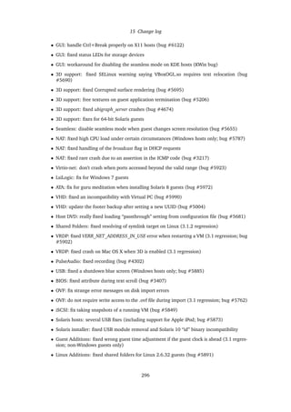 15 Change log
• GUI: handle Ctrl+Break properly on X11 hosts (bug #6122)
• GUI: ﬁxed status LEDs for storage devices
• GUI: workaround for disabling the seamless mode on KDE hosts (KWin bug)
• 3D support: ﬁxed SELinux warning saying VBoxOGL.so requires text relocation (bug
#5690)
• 3D support: ﬁxed Corrupted surface rendering (bug #5695)
• 3D support: free textures on guest application termination (bug #5206)
• 3D support: ﬁxed ubigraph_server crashes (bug #4674)
• 3D support: ﬁxes for 64-bit Solaris guests
• Seamless: disable seamless mode when guest changes screen resolution (bug #5655)
• NAT: ﬁxed high CPU load under certain circumstances (Windows hosts only; bug #5787)
• NAT: ﬁxed handling of the broadcast ﬂag in DHCP requests
• NAT: ﬁxed rare crash due to an assertion in the ICMP code (bug #3217)
• Virtio-net: don’t crash when ports accessed beyond the valid range (bug #5923)
• LsiLogic: ﬁx for Windows 7 guests
• ATA: ﬁx for guru meditation when installing Solaris 8 guests (bug #5972)
• VHD: ﬁxed an incompatibility with Virtual PC (bug #5990)
• VHD: update the footer backup after setting a new UUID (bug #5004)
• Host DVD: really ﬁxed loading “passthrough” setting from conﬁguration ﬁle (bug #5681)
• Shared Folders: ﬁxed resolving of symlink target on Linux (3.1.2 regression)
• VRDP: ﬁxed VERR_NET_ADDRESS_IN_USE error when restarting a VM (3.1 regression; bug
#5902)
• VRDP: ﬁxed crash on Mac OS X when 3D is enabled (3.1 regression)
• PulseAudio: ﬁxed recording (bug #4302)
• USB: ﬁxed a shutdown blue screen (Windows hosts only; bug #5885)
• BIOS: ﬁxed attribute during text scroll (bug #3407)
• OVF: ﬁx strange error messages on disk import errors
• OVF: do not require write access to the .ovf ﬁle during import (3.1 regression; bug #5762)
• iSCSI: ﬁx taking snapshots of a running VM (bug #5849)
• Solaris hosts: several USB ﬁxes (including support for Apple iPod; bug #5873)
• Solaris installer: ﬁxed USB module removal and Solaris 10 “id” binary incompatibility
• Guest Additions: ﬁxed wrong guest time adjustment if the guest clock is ahead (3.1 regres-
sion; non-Windows guests only)
• Linux Additions: ﬁxed shared folders for Linux 2.6.32 guests (bug #5891)
296
 