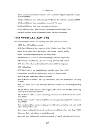 15 Change log
• Linux Additions: make the mouse driver work on Debian 5.0.3 guests again (3.1.2 regres-
sion; bug #5832)
• Windows Additions: ﬁxed malfunctioning VBoxService that broke time-sync (bug #5872)
• Windows Additions: ﬁxed uninstallation issues on 64-bit guests
• Windows Additions: ﬁxed some sysprep execution issues
• X.Org Additions: never reject the saved video mode as invalid (bug #5731)
• XFree86 Additions: accept video mode hints for the initial mode again
15.51 Version 3.1.2 (2009-12-17)
This is a maintenance release. The following items were ﬁxed and/or added:
• VMM: ﬁxed SMP stability regression
• USB: ﬁxed USB related host crashes on 64 bits Windows hosts (bug #5237)
• Main: wrong default HWVirtExExclusive value for new VMs (bug #5664)
• Main: DVD passthrough setting was lost (bug #5681)
• VBoxManage: iSCSI disks do not support adding a comment (bug #4460)
• VBoxManage: added missing –cpus and –memory options to OVF –import
• GUI: ﬁxed VBox URL in update dialog for German and Dutch languages
• GUI: NLS updates
• OVF: ﬁxed export of non standard storage controller names (bug #5643)
• Solaris hosts: several USB ﬁxes (including support for Apple iPhone)
• Mac OS X hosts: several ﬁxes for the 3D support
• Mac OS X hosts: re-enabled CMD+Key combinations, even if the Host-Key isn’t CMD (bug
#5684)
• Mac OS X hosts: ﬁxed to fast scrolling if the mouse wheel is used inside the guest (bug
#5672)
• Mac OS X hosts: dock & menubar don’t disappear in full screen when the VM is not running
on the primary display (bug #1762)
• Mac OS X hosts: added an option for enabling “Auto show Dock & Menubar in full screen”
(bug #5636)
• Windows host installer: ﬁxed starting VBox with wrong privileges right after installation
(bug #4162)
• Host interface and host-only networking: prevent driver from unloading while a VM is still
active (Windows host only)
• Host-only networking: ﬁxed host-only interface creation (Windows host only) (bug #5708)
• Virtio-net: don’t crash without an attached network
• Virtio-net: ﬁxed the issue with intermittent network in VM with several virtual CPU cores
297
 