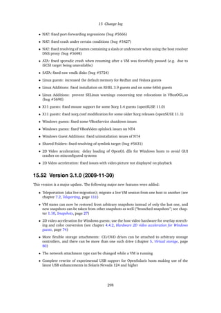 15 Change log
• NAT: ﬁxed port-forwarding regressions (bug #5666)
• NAT: ﬁxed crash under certain conditions (bug #5427)
• NAT: ﬁxed resolving of names containing a slash or underscore when using the host resolver
DNS proxy (bug #5698)
• ATA: ﬁxed sporadic crash when resuming after a VM was forcefully paused (e.g. due to
iSCSI target being unavailable)
• SATA: ﬁxed raw vmdk disks (bug #5724)
• Linux guests: increased the default memory for Redhat and Fedora guests
• Linux Additions: ﬁxed installation on RHEL 3.9 guests and on some 64bit guests
• Linux Additions: prevent SELinux warnings concerning text relocations in VBoxOGL.so
(bug #5690)
• X11 guests: ﬁxed mouse support for some Xorg 1.4 guests (openSUSE 11.0)
• X11 guests: ﬁxed xorg.conf modiﬁcation for some older Xorg releases (openSUSE 11.1)
• Windows guests: ﬁxed some VBoxService shutdown issues
• Windows guests: ﬁxed VBoxVideo spinlock issues on NT4
• Windows Guest Additions: ﬁxed uninstallation issues of NT4
• Shared Folders: ﬁxed resolving of symlink target (bug #5631)
• 2D Video acceleration: delay loading of OpenGL dlls for Windows hosts to avoid GUI
crashes on misconﬁgured systems
• 2D Video acceleration: ﬁxed issues with video picture not displayed on playback
15.52 Version 3.1.0 (2009-11-30)
This version is a major update. The following major new features were added:
• Teleportation (aka live migration); migrate a live VM session from one host to another (see
chapter 7.2, Teleporting, page 111)
• VM states can now be restored from arbitrary snapshots instead of only the last one, and
new snapshots can be taken from other snapshots as well (“branched snapshots”; see chap-
ter 1.10, Snapshots, page 27)
• 2D video acceleration for Windows guests; use the host video hardware for overlay stretch-
ing and color conversion (see chapter 4.4.2, Hardware 2D video acceleration for Windows
guests, page 74)
• More ﬂexible storage attachments: CD/DVD drives can be attached to arbitrary storage
controllers, and there can be more than one such drive (chapter 5, Virtual storage, page
80)
• The network attachment type can be changed while a VM is running
• Complete rewrite of experimental USB support for OpenSolaris hosts making use of the
latest USB enhancements in Solaris Nevada 124 and higher
298
 