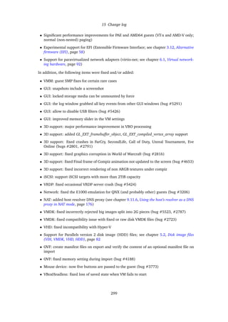 15 Change log
• Signiﬁcant performance improvements for PAE and AMD64 guests (VT-x and AMD-V only;
normal (non-nested) paging)
• Experimental support for EFI (Extensible Firmware Interface; see chapter 3.12, Alternative
ﬁrmware (EFI), page 58)
• Support for paravirtualized network adapters (virtio-net; see chapter 6.1, Virtual network-
ing hardware, page 92)
In addition, the following items were ﬁxed and/or added:
• VMM: guest SMP ﬁxes for certain rare cases
• GUI: snapshots include a screenshot
• GUI: locked storage media can be unmounted by force
• GUI: the log window grabbed all key events from other GUI windows (bug #5291)
• GUI: allow to disable USB ﬁlters (bug #5426)
• GUI: improved memory slider in the VM settings
• 3D support: major performance improvement in VBO processing
• 3D support: added GL_EXT_framebuffer_object, GL_EXT_compiled_vertex_array support
• 3D support: ﬁxed crashes in FarCry, SecondLife, Call of Duty, Unreal Tournament, Eve
Online (bugs #2801, #2791)
• 3D support: ﬁxed graphics corruption in World of Warcraft (bug #2816)
• 3D support: ﬁxed Final frame of Compiz animation not updated to the screen (bug #4653)
• 3D support: ﬁxed incorrect rendering of non ARGB textures under compiz
• iSCSI: support iSCSI targets with more than 2TiB capacity
• VRDP: ﬁxed occasional VRDP server crash (bug #5424)
• Network: ﬁxed the E1000 emulation for QNX (and probably other) guests (bug #3206)
• NAT: added host resolver DNS proxy (see chapter 9.11.6, Using the host’s resolver as a DNS
proxy in NAT mode, page 176)
• VMDK: ﬁxed incorrectly rejected big images split into 2G pieces (bug #5523, #2787)
• VMDK: ﬁxed compatibility issue with ﬁxed or raw disk VMDK ﬁles (bug #2723)
• VHD: ﬁxed incompatibility with Hyper-V
• Support for Parallels version 2 disk image (HDD) ﬁles; see chapter 5.2, Disk image ﬁles
(VDI, VMDK, VHD, HDD), page 82
• OVF: create manifest ﬁles on export and verify the content of an optional manifest ﬁle on
import
• OVF: ﬁxed memory setting during import (bug #4188)
• Mouse device: now ﬁve buttons are passed to the guest (bug #3773)
• VBoxHeadless: ﬁxed loss of saved state when VM fails to start
299
 