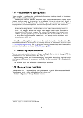 1 First steps
1.11 Virtual machine conﬁguration
When you select a virtual machine from the list in the Manager window, you will see a summary
of that machine’s settings on the right.
Clicking on the “Settings” button in the toolbar at the top brings up a detailed window where
you can conﬁgure many of the properties of the selected VM. But be careful: even though it
is possible to change all VM settings after installing a guest operating system, certain changes
might prevent a guest operating system from functioning correctly if done after installation.
Note: The “Settings” button is disabled while a VM is either in the “running” or “saved”
state. This is simply because the settings dialog allows you to change fundamental
characteristics of the virtual computer that is created for your guest operating system,
and this operating system may not take it well when, for example, half of its memory
is taken away from under its feet. As a result, if the “Settings” button is disabled, shut
down the current VM ﬁrst.
VirtualBox provides a plethora of parameters that can be changed for a virtual machine. The
various settings that can be changed in the “Settings” window are described in detail in chapter
3, Conﬁguring virtual machines, page 45. Even more parameters are available with the VirtualBox
command line interface; see chapter 8, VBoxManage, page 113.
1.12 Removing virtual machines
To remove a virtual machine which you no longer need, right-click on it in the Manager’s VM list
select “Remove” from the context menu that comes up.
A conﬁrmation window will come up that allows you to select whether the machine should
only be removed from the list of machines or whether the ﬁles associated with it should also be
deleted.
The “Remove” menu item is disabled while a machine is running.
1.13 Cloning virtual machines
To experiment with a VM conﬁguration, test different guest OS levels or to simply backup a VM,
VirtualBox can create a full or a linked copy of an existing VM.5
A wizard will guide you through the clone process:
5Cloning support was introduced with VirtualBox 4.1.
30
 