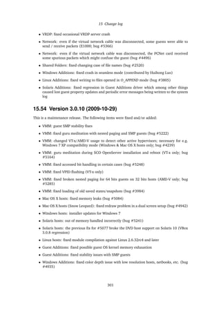15 Change log
• VRDP: ﬁxed occasional VRDP server crash
• Network: even if the virtual network cable was disconnected, some guests were able to
send / receive packets (E1000; bug #5366)
• Network: even if the virtual network cable was disconnected, the PCNet card received
some spurious packets which might confuse the guest (bug #4496)
• Shared Folders: ﬁxed changing case of ﬁle names (bug #2520)
• Windows Additions: ﬁxed crash in seamless mode (contributed by Huihong Luo)
• Linux Additions: ﬁxed writing to ﬁles opened in O_APPEND mode (bug #3805)
• Solaris Additions: ﬁxed regression in Guest Additions driver which among other things
caused lost guest property updates and periodic error messages being written to the system
log
15.54 Version 3.0.10 (2009-10-29)
This is a maintenance release. The following items were ﬁxed and/or added:
• VMM: guest SMP stability ﬁxes
• VMM: ﬁxed guru meditation with nested paging and SMP guests (bug #5222)
• VMM: changed VT-x/AMD-V usage to detect other active hypervisors; necessary for e.g.
Windows 7 XP compatibility mode (Windows & Mac OS X hosts only; bug #4239)
• VMM: guru meditation during SCO OpenServer installation and reboot (VT-x only; bug
#5164)
• VMM: ﬁxed accessed bit handling in certain cases (bug #5248)
• VMM: ﬁxed VPID ﬂushing (VT-x only)
• VMM: ﬁxed broken nested paging for 64 bits guests on 32 bits hosts (AMD-V only; bug
#5285)
• VMM: ﬁxed loading of old saved states/snapshots (bug #3984)
• Mac OS X hosts: ﬁxed memory leaks (bug #5084)
• Mac OS X hosts (Snow Leopard): ﬁxed redraw problem in a dual screen setup (bug #4942)
• Windows hosts: installer updates for Windows 7
• Solaris hosts: out of memory handled incorrectly (bug #5241)
• Solaris hosts: the previous ﬁx for #5077 broke the DVD host support on Solaris 10 (VBox
3.0.8 regression)
• Linux hosts: ﬁxed module compilation against Linux 2.6.32rc4 and later
• Guest Additions: ﬁxed possible guest OS kernel memory exhaustion
• Guest Additions: ﬁxed stability issues with SMP guests
• Windows Additions: ﬁxed color depth issue with low resolution hosts, netbooks, etc. (bug
#4935)
301
 