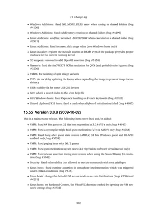 15 Change log
• Windows Additions: ﬁxed NO_MORE_FILES error when saving to shared folders (bug
#4106)
• Windows Additions: ﬁxed subdirectory creation on shared folders (bug #4299)
• Linux Additions: sendﬁle() returned -EOVERFLOW when executed on a shared folder (bug
#2921)
• Linux Additions: ﬁxed incorrect disk usage value (non-Windows hosts only)
• Linux installer: register the module sources at DKMS even if the package provides proper
modules for the current running kernel
• 3D support: removed invalid OpenGL assertion (bug #5158)
• Network: ﬁxed the Am79C973 PCNet emulation for QNX (and probably other) guests (bug
#3206)
• VMDK: ﬁx handling of split image variants
• VHD: do not delay updating the footer when expanding the image to prevent image incon-
sistency
• USB: stability ﬁx for some USB 2.0 devices
• GUI: added a search index to the .chm help ﬁle
• GUI/Windows hosts: ﬁxed CapsLock handling on French keyboards (bug #2025)
• Shared clipboard/X11 hosts: ﬁxed a crash when clipboard initialisation failed (bug #4987)
15.55 Version 3.0.8 (2009-10-02)
This is a maintenance release. The following items were ﬁxed and/or added:
• VMM: ﬁxed 64 bits guest on 32 bits host regression in 3.0.6 (VT-x only; bug #4947)
• VMM: ﬁxed a recompiler triple fault guru meditation (VT-x & AMD-V only; bug #5058)
• VMM: ﬁxed hang after guest state restore (AMD-V, 32 bits Windows guest and IO-APIC
enabled only; bug #5059)
• VMM: ﬁxed paging issue with OS/2 guests
• VMM: ﬁxed guru meditation in rare cases (2.0 regression; software virtualization only)
• VMM: ﬁxed release assertion during state restore when using the Sound Blaster 16 emula-
tion (bug #5042)
• Security: ﬁxed vulnerability that allowed to execute commands with root privileges
• Linux hosts: ﬁxed runtime assertion in semaphore implementation which was triggered
under certain conditions (bug #616)
• Linux hosts: change the default USB access mode on certain distributions (bugs #3394 and
#4291)
• Linux hosts: on hardened Gentoo, the VBoxSVC daemon crashed by opening the VM net-
work settings (bug #3732)
302
 