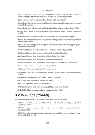 15 Change log
• Linux hosts, Solaris hosts: pass the XAUTHORITY variable along the DISPLAY variable
when starting a VM from VBoxManage or from the VM selector (bug #5063)
• Linux hosts: use sysfs to enumerate host drives if hal is not available
• Solaris hosts: ﬁxed a bug which would hang the host sporadically as interrupts were not
re-enabled every time
• Solaris hosts: ﬁxed a kernel panic with bridged and host-only networking (bug #4775)
• Solaris hosts: ﬁxed incorrectly persistent CD/DVD-ROMs when changing them (bug
#5077)
• X11-based hosts: support additional function keys on Sun keyboards (bug #4907)
• Mac OS X hosts (Snow Leopard): ﬁxed problem starting headless VMs without a graphical
session (bug #5002)
• Mac OS X hosts: ﬁxed problem listing host-only adapter names with trailing garbage (at-
tached VMs won’t start)
• Windows Additions: now work with Vista 64-bit Home editions (bug #3865)
• Windows Additions: ﬁxed screen corruption with ZoomText Magniﬁer
• Windows Additions: ﬁxed NPGetUniversalName failure (bug #4853)
• Windows Additions: ﬁxed Windows NT regression (bug #4946)
• Windows Additions: ﬁxed VBoxService not running if no Shared Folders are installed
• Linux Additions: implemented ftrunctate (bug #4771)
• VRDP: start VM even if conﬁgured VRDP port is in use
• Networking: the PCnet network device stopped receiving under rare conditions (bug
#4870)
• VBoxManage: implemented controlvm vrdpport command
• iSCSI: ﬁxed issue with NetApp targets (bug #5072)
• SCSI: add support for virtual disks larger than 2TB
• USB: ﬁxed potential crash when unplugging USB2 devices (bug #5089)
• NAT: IPSEC did not properly work with Linux guests (bug #4801)
15.56 Version 3.0.6 (2009-09-09)
This is a maintenance release. The following items were ﬁxed and/or added:
• VMM: ﬁxed IO-APIC overhead for 32 bits Windows NT, 2000, XP and 2003 guests (AMD-V
only; bug #4392)
• VMM: ﬁxed a Guru meditation under certain circumstances when enabling a disabled de-
vice (bug #4510)
• VMM: ﬁxed a Guru meditation when booting certain Arch Linux guests (software virtual-
ization only; bug #2149)
303
 