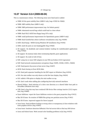 15 Change log
15.57 Version 3.0.4 (2009-08-04)
This is a maintenance release. The following items were ﬁxed and/or added:
• VMM: 64 bits guest stability ﬁxes (AMD-V only; bugs #3923 & #3666)
• VMM: SMP stability ﬁxes (AMD-V only)
• VMM: SMP performance improvement (esp. for Solaris guests)
• VMM: eliminated several bugs which could lead to a host reboot
• VMM: ﬁxed OS/2 ACP2 boot ﬂoppy hang (VT-x only)
• VMM: small performance improvement for OpenSolaris guests (AMD-V only)
• VMM: ﬁxed CentOS/Xen reboot (software virtualization only; bug #4509)
• SATA: ﬁxed hangs / BSOD during Windows XP installation (bug #4342)
• SATA: mark the ports as non hotpluggable (bug #3920)
• 3D support: ﬁx deadlocks and context/window tracking for multithreaded applications
(bug #3922)
• 3D support: ﬁx memory leaks when terminating OpenGL guest applications
• 3D support: ﬁx crash in Call of Duty
• NAT: using two or more NAT adapters in one VM was broken (3.0.0 regression)
• NAT: ﬁxed network communication corruptions (bugs #4499, #4540, #4591, #4604)
• NAT: ﬁxed passive ftp access to host server (bug #4427)
• iSCSI: ﬁxed cloning to/from iSCSI disks
• GUI: ﬁxed path separator handling for the OVF export on Windows (bug #4354)
• GUI: the mini toolbar was only shown on the ﬁrst host display (bug #4654)
• GUI: added a VM option to display the mini toolbar on top
• GUI: don’t crash when adding plus conﬁguring host-only network interfaces
• Shared Folders: ﬁxed selection of a drive root directory as a shared folder host path in
VirtualBox (Windows host only)
• USB: ﬁxed a bug that may have rendered USB device ﬁlter settings inactive (3.0.2 regres-
sion; bug #4668)
• Guest Additions: report the Guest Additions version to the guest properties (bug #3415)
• Mac OS X hosts: ﬁx creation of VMDK ﬁles giving raw partition access (bug #1461)
• Mac OS X hosts: improved support for Snow Leopard
• Linux hosts: ﬁxed problems leading to wrong colors or transparency in host windows with
some graphics drivers (bug #3095)
• Linux hosts: hardware detection fallbacks if the hal service fails to ﬁnd any DVD drives
• Linux and Solaris hosts: Work around color handling problems in Qt (bug #4353)
306
 