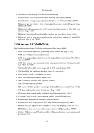 15 Change log
• Solaris hosts: ﬁxed memory leaks in host-only networking
• Solaris Installer: ﬁxed incorrect netmask for Host-only interface (bug #4590)
• Solaris Installer: added package dependency for Python and Python-devel (bug #4570)
• X11 guests: prevent windows from being skipped in seamless mode KDE guests (bugs
#1681 and #3574)
• X11 guests: ﬁxed screen corruption in X11 guests when large amounts of video RAM were
allocated (bug #4430)
• X11 guests: some ﬁxes when switching between host and guest-drawn mouse pointers
• X11 guests: ﬁxed an issue which caused seamless mode to stop working as it should (the
main issue listed in bug #2238)
15.58 Version 3.0.2 (2009-07-10)
This is a maintenance release. The following items were ﬁxed and/or added:
• VMM: ﬁxed network regressions (guest hangs during network IO) (bug #4343)
• VMM: guest SMP performance improvements
• VMM: ﬁxed hangs and poor performance with Kaspersky Internet Security (VT-x/AMD-V
only; bug #1778)
• VMM: ﬁxed crashes when executing certain Linux guests (software virtualization only;
bugs #2696 & #3868)
• ACPI: ﬁxed Windows 2000 kernel hangs with IO-APIC enabled (bug #4348)
• APIC: ﬁxed high idle load for certain Linux guests (3.0 regression)
• BIOS: properly handle Ctrl-Alt-Del in real mode
• iSCSI: ﬁxed conﬁguration parsing (bug #4236)
• OVF: ﬁx potential confusion when exporting networks
• OVF: compatibility ﬁx (bug #4452)
• OVF: accept ovf:/disk/ speciﬁers with a single slash in addition to ovf://disk/ (bug #4452)
• NAT: ﬁxed crashes under certain circumstances (bug #4330)
• 3D support: ﬁxed dynamic linking on Solaris/OpenSolaris guests (bug #4399)
• 3D support: ﬁxed incorrect context/window tracking for multithreaded apps
• Shared Folders: ﬁxed loading from saved state (bug #1595)
• Shared Folders: host ﬁle permissions set to 0400 with Windows guest (bug #4381)
• X11 host and guest clipboard: ﬁxed a number of issues, including bug #4380 and #4344
• X11 Additions: ﬁxed some issues with seamless windows in X11 guests (bug #3727)
• Windows Additions: added VBoxServiceNT for NT4 guests (for time synchronization and
guest properties)
307
 