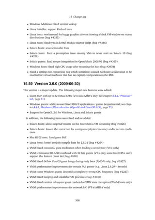 15 Change log
• Windows Additions: ﬁxed version lookup
• Linux Installer: support Pardus Linux
• Linux hosts: workaround for buggy graphics drivers showing a black VM window on recent
distributions (bug #4335)
• Linux hosts: ﬁxed typo in kernel module startup script (bug #4388)
• Solaris hosts: several installer ﬁxes
• Solaris hosts: ﬁxed a preemption issue causing VMs to never start on Solaris 10 (bug
#4328)
• Solaris guests: ﬁxed mouse integration for OpenSolaris 2009.06 (bug #4365)
• Windows hosts: ﬁxed high CPU usage after resuming the host (bug #2978)
• Fixed a settings ﬁle conversion bug which sometimes caused hardware acceleration to be
enabled for virtual machines that had no explicit conﬁguration in the XML
15.59 Version 3.0.0 (2009-06-30)
This version is a major update. The following major new features were added:
• Guest SMP with up to 32 virtual CPUs (VT-x and AMD-V only; see chapter 3.4.2, “Processor”
tab, page 51)
• Windows guests: ability to use Direct3D 8/9 applications / games (experimental; see chap-
ter 4.4.1, Hardware 3D acceleration (OpenGL and Direct3D 8/9), page 73)
• Support for OpenGL 2.0 for Windows, Linux and Solaris guests
In addition, the following items were ﬁxed and/or added:
• Solaris hosts: allow suspend/resume on the host when a VM is running (bug #3826)
• Solaris hosts: loosen the restriction for contiguous physical memory under certain condi-
tions
• Mac OS X hosts: ﬁxed guest PAE
• Linux hosts: kernel module compile ﬁxes for 2.6.31 (bug #4264)
• VMM: ﬁxed occasional guru meditation when loading a saved state (VT-x only)
• VMM: eliminated IO-APIC overhead with 32 bits guests (VT-x only, some Intel CPUs don’t
support this feature (most do); bug #638)
• VMM: ﬁxed 64 bits CentOS guest hangs during early boot (AMD-V only; bug #3927)
• VMM: performance improvements for certain PAE guests (e.g. Linux 2.6.29+ kernels)
• VMM: some Windows guests detected a completely wrong CPU frequency (bug #2227)
• VMM: ﬁxed hanging and unkillable VM processes (bug #4040)
• VMM: ﬁxed random infrequent guest crashes due XMM state corruption (Win64 hosts only)
• VMM: performance improvements for network I/O (VT-x/AMD-V only)
308
 
