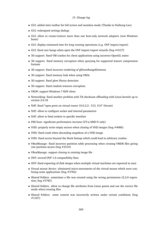 15 Change log
• GUI: added mini toolbar for full screen and seamless mode (Thanks to Huihong Luo)
• GUI: redesigned settings dialogs
• GUI: allow to create/remove more than one host-only network adapters (non Windows
hosts)
• GUI: display estimated time for long running operations (e.g. OVF import/export)
• GUI: ﬁxed rare hangs when open the OVF import/export wizards (bug #4157)
• 3D support: ﬁxed VM crashes for client applications using incorrect OpenGL states
• 3D support: ﬁxed memory corruption when querying for supported texture compression
formats
• 3D support: ﬁxed incorrect rendering of glDrawRangeElements
• 3D support: ﬁxed memory leak when using VBOs
• 3D support: ﬁxed glew library detection
• 3D support: ﬁxed random textures corruption
• VRDP: support Windows 7 RDP client
• Networking: ﬁxed another problem with TX checksum ofﬂoading with Linux kernels up to
version 2.6.18
• NAT: ﬁxed “open ports on virtual router 10.0.2.2 - 513, 514” (forum)
• NAT: allow to conﬁgure socket and internal parameters
• NAT: allow to bind sockets to speciﬁc interface
• PXE boot: signiﬁcant performance increase (VT-x/AMD-V only)
• VHD: properly write empty sectors when cloning of VHD images (bug #4080)
• VHD: ﬁxed crash when discarding snapshots of a VHD image
• VHD: ﬁxed access beyond the block bitmap which could lead to arbitrary crashes
• VBoxManage: ﬁxed incorrect partition table processing when creating VMDK ﬁles giving
raw partition access (bug #3510)
• VBoxManage: support cloning to existing image ﬁle
• OVF: several OVF 1.0 compatibility ﬁxes
• OVF: ﬁxed exporting of disk images when multiple virtual machines are exported at once
• Virtual mouse device: eliminated micro-movements of the virtual mouse which were con-
fusing some applications (bug #3782)
• Shared Folders: sometimes a ﬁle was created using the wrong permissions (2.2.0 regres-
sion; bug #3785)
• Shared Folders: allow to change ﬁle attributes from Linux guests and use the correct ﬁle
mode when creating ﬁles
• Shared Folders: some content was incorrectly written under certain conditions (bug
#1187)
309
 