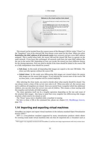 1 First steps
This wizard can be invoked from the context menu of the Manager’s VM list (select “Clone”) or
the “Snapshots” view of the selected VM. First choose a new name for the clone. When you select
Reinitialize the MAC address of all network cards every network card get a new MAC address
assigned. This is useful when both, the source VM and the cloned VM, have to operate on the
same network. If you leave this unchanged, all network cards have the same MAC address like
the one in the source VM. Depending on how you invoke the wizard you have different choices
for the cloning operation. First you need to decide if the clone should be linked to the source VM
or a fully independent clone should be created:
• Full clone: In this mode all depending disk images are copied to the new VM folder. The
clone can fully operate without the source VM.
• Linked clone: In this mode new differencing disk images are created where the parent
disk images are the source disk images. If you selected the current state of the source VM
as clone point, a new snapshot will be created implicitly.
After selecting the clone mode, you need to decide about what exactly should be cloned. You
can always create a clone of the current state only or all. When you select all, the current state
and in addition all snapshots are cloned. Have you started from a snapshot which has additional
children, you can also clone the current state and all children. This creates a clone starting with
this snapshot and includes all child snaphots.
The clone operation itself can be a lengthy operation depending on the size and count of
the attached disk images. Also keep in mind that every snapshot has differencing disk images
attached, which need to be cloned as well.
The “Clone” menu item is disabled while a machine is running.
For how to clone a VM at the command line, please see chapter 8.9, VBoxManage clonevm,
page 132.
1.14 Importing and exporting virtual machines
VirtualBox can import and export virtual machines in the industry-standard Open Virtualization
Format (OVF).6
OVF is a cross-platform standard supported by many virtualization products which allows
for creating ready-made virtual machines that can then be imported into a virtualizer such as
6OVF support was originally introduced with VirtualBox 2.2 and has seen major improvements with every version since.
31
 