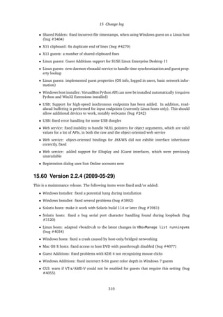 15 Change log
• Shared Folders: ﬁxed incorrect ﬁle timestamps, when using Windows guest on a Linux host
(bug #3404)
• X11 clipboard: ﬁx duplicate end of lines (bug #4270)
• X11 guests: a number of shared clipboard ﬁxes
• Linux guests: Guest Additions support for SUSE Linux Enterprise Desktop 11
• Linux guests: new daemon vboxadd-service to handle time synchronization and guest prop-
erty lookup
• Linux guests: implemented guest properties (OS info, logged in users, basic network infor-
mation)
• Windows host installer: VirtualBox Python API can now be installed automatically (requires
Python and Win32 Extensions installed)
• USB: Support for high-speed isochronous endpoints has been added. In addition, read-
ahead buffering is performed for input endpoints (currently Linux hosts only). This should
allow additional devices to work, notably webcams (bug #242)
• USB: ﬁxed error handling for some USB dongles
• Web service: ﬁxed inability to handle NULL pointers for object arguments, which are valid
values for a lot of APIs, in both the raw and the object-oriented web service
• Web service: object-oriented bindings for JAX-WS did not exhibit interface inheritance
correctly, ﬁxed
• Web service: added support for IDisplay and IGuest interfaces, which were previously
unavailable
• Registration dialog uses Sun Online accounts now
15.60 Version 2.2.4 (2009-05-29)
This is a maintenance release. The following items were ﬁxed and/or added:
• Windows Installer: ﬁxed a potential hang during installation
• Windows Installer: ﬁxed several problems (bug #3892)
• Solaris hosts: make it work with Solaris build 114 or later (bug #3981)
• Solaris hosts: ﬁxed a bug serial port character handling found during loopback (bug
#3120)
• Linux hosts: adapted vboxdrv.sh to the latest changes in VBoxManage list runningvms
(bug #4034)
• Windows hosts: ﬁxed a crash caused by host-only/bridged networking
• Mac OS X hosts: ﬁxed access to host DVD with passthrough disabled (bug #4077)
• Guest Additions: ﬁxed problems with KDE 4 not recognizing mouse clicks
• Windows Additions: ﬁxed incorrect 8-bit guest color depth in Windows 7 guests
• GUI: warn if VT-x/AMD-V could not be enabled for guests that require this setting (bug
#4055)
310
 