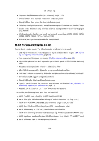 15 Change log
• Clipboard: ﬁxed random crashes (X11 hosts only, bug #3723)
• Shared Folders: ﬁxed incorrect permissions for Solaris guests
• Shared Folders: ﬁxed wrong ﬁle sizes with Solaris guests
• CBindings: ﬁxed possible memory leak while releasing the IVirtualBox and ISession Objects
• Solaris hosts: ﬁxed host-only network interface incompatibility with nwam/dhcpagent
(bug #3754)
• Windows installer: ﬁxed several install and uninstall issues (bugs #3659, #3686, #1730,
#3711, #3373, #3382, #3701, #3685, #3710)
• Mac OS X hosts: preliminary support for Snow Leopard
15.62 Version 2.2.0 (2009-04-08)
This version is a major update. The following major new features were added:
• OVF (Open Virtualization Format) appliance import and export (see chapter 1.14, Import-
ing and exporting virtual machines, page 31)
• Host-only networking mode (see chapter 6.7, Host-only networking, page 99)
• Hypervisor optimizations with signiﬁcant performance gains for high context switching
rates
• Raised the memory limit for VMs on 64-bit hosts to 16GB
• VT-x/AMD-V are enabled by default for newly created virtual machines
• USB (OHCI & EHCI) is enabled by default for newly created virtual machines (Qt GUI only)
• Experimental USB support for OpenSolaris hosts
• Shared Folders for Solaris and OpenSolaris guests
• OpenGL 3D acceleration for Linux and Solaris guests (see chapter 4.4.1, Hardware 3D
acceleration (OpenGL and Direct3D 8/9), page 73)
• Added C API in addition to C++, Java, Python and Web Services
In addition, the following items were ﬁxed and/or added:
• VMM: FreeBSD guest related ﬁx for V86 ﬂags (bug #2342)
• VMM: ﬁxed guru meditation when booting an AsteriskNow Linux VM (bug #2342)
• VMM: ﬁxed PGMPOOLKIND_FREE guru meditation (bugs #3356, #3431)
• VMM: ﬁxed Windows XP boot hang (guest PAE + nested paging only)
• VMM: allow mixing of VT-x/AMD-V and software virtualization
• VMM: ﬁxed extremely slow safe mode booting in e.g. Windows 2008 (VT-x/AMD-V only)
• VMM: signiﬁcant speedup of certain GRUB boot loaders (e.g. Solaris) (VT-x/AMD-V only)
• VMM: real-mode IOPL ﬁx for DOS guests (VT-x only)
313
 