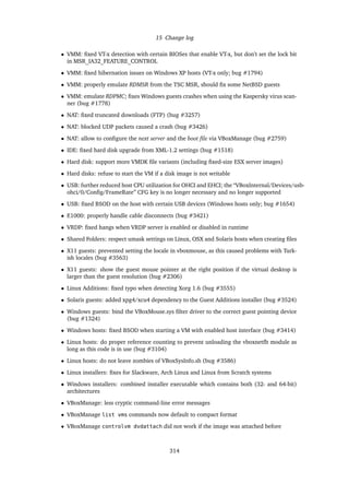 15 Change log
• VMM: ﬁxed VT-x detection with certain BIOSes that enable VT-x, but don’t set the lock bit
in MSR_IA32_FEATURE_CONTROL
• VMM: ﬁxed hibernation issues on Windows XP hosts (VT-x only; bug #1794)
• VMM: properly emulate RDMSR from the TSC MSR, should ﬁx some NetBSD guests
• VMM: emulate RDPMC; ﬁxes Windows guests crashes when using the Kaspersky virus scan-
ner (bug #1778)
• NAT: ﬁxed truncated downloads (FTP) (bug #3257)
• NAT: blocked UDP packets caused a crash (bug #3426)
• NAT: allow to conﬁgure the next server and the boot ﬁle via VBoxManage (bug #2759)
• IDE: ﬁxed hard disk upgrade from XML-1.2 settings (bug #1518)
• Hard disk: support more VMDK ﬁle variants (including ﬁxed-size ESX server images)
• Hard disks: refuse to start the VM if a disk image is not writable
• USB: further reduced host CPU utilization for OHCI and EHCI; the “VBoxInternal/Devices/usb-
ohci/0/Conﬁg/FrameRate” CFG key is no longer necessary and no longer supported
• USB: ﬁxed BSOD on the host with certain USB devices (Windows hosts only; bug #1654)
• E1000: properly handle cable disconnects (bug #3421)
• VRDP: ﬁxed hangs when VRDP server is enabled or disabled in runtime
• Shared Folders: respect umask settings on Linux, OSX and Solaris hosts when creating ﬁles
• X11 guests: prevented setting the locale in vboxmouse, as this caused problems with Turk-
ish locales (bug #3563)
• X11 guests: show the guest mouse pointer at the right position if the virtual desktop is
larger than the guest resolution (bug #2306)
• Linux Additions: ﬁxed typo when detecting Xorg 1.6 (bug #3555)
• Solaris guests: added xpg4/xcu4 dependency to the Guest Additions installer (bug #3524)
• Windows guests: bind the VBoxMouse.sys ﬁlter driver to the correct guest pointing device
(bug #1324)
• Windows hosts: ﬁxed BSOD when starting a VM with enabled host interface (bug #3414)
• Linux hosts: do proper reference counting to prevent unloading the vboxnetﬂt module as
long as this code is in use (bug #3104)
• Linux hosts: do not leave zombies of VBoxSysInfo.sh (bug #3586)
• Linux installers: ﬁxes for Slackware, Arch Linux and Linux from Scratch systems
• Windows installers: combined installer executable which contains both (32- and 64-bit)
architectures
• VBoxManage: less cryptic command-line error messages
• VBoxManage list vms commands now default to compact format
• VBoxManage controlvm dvdattach did not work if the image was attached before
314
 