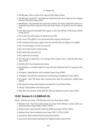 15 Change log
• VBoxManage: allow creation of all supported disk image variants
• VBoxManage showvminfo: don’t spam the release log if the Guest Additions don’t support
statistics information (bug #3457)
• VBoxManage: big command line processing cleanup, the legacy single-dash options are
deprecated and will be removed in the next major release, so switch to the new options
now
• Hard disks: improved immutable disk support to auto-reset diff ﬁle at VM startup (related
to bug #2772)
• GUI: enable the audio adapter by default for new VMs
• GUI: warn if VT-x/AMD-V is not operational when starting a 64-bit guest
• GUI: deactivate 64-bit guest support when the host CPU does not support VT-x/AMD-V
• GUI: removed ﬂoppy icon from the status bar
• GUI: show build revision in about dialog
• GUI: ﬁxed sticky status bar text
• GUI: improved error dialogs
• GUI: fail with an appropriate error message when trying to boot a read-only disk image
(bug #1745)
• GUI/Mac OS X: ﬁxed disabled close button
• GUI/Windows: re-enabled support for copy and paste (Windows hosts 2.0 regression; bug
#2065)
• 3D support: added OpenGL select/feedback support (bug #2920)
• 3D support: close OpenGL subsystem for terminated guest applications (bug #3243)
• 3D support: ﬁxed VM hangs when starting guests with 3D acceleration enabled (bug
#3437)
• PXE: ﬁxed boot hangs when hardware virtualization is used (bug #2536)
• LsiLogic: ﬁxed problems with Solaris guests
• Main API: close machine settings XML ﬁle when unregistering machine (bug #3548)
15.63 Version 2.1.4 (2009-02-16)
This is a maintenance release. The following items were ﬁxed and/or added:
• Windows hosts: ﬁxed host crashes/hangs on certain 32 bits Windows systems when run-
ning Linux guests (bugs #1606, #2269, #2763)
• Windows hosts: ﬁxed network component BSOD issue (bugs #3168, #2916)
• Windows hosts: ﬁxed installation issues (bugs #2517, #1730, #3130)
• Linux hosts: ﬁxed occasional kernel oopses (bug #2556)
• Linux hosts: ﬁxed module dependency for shipped modules (bug #3115)
315
 