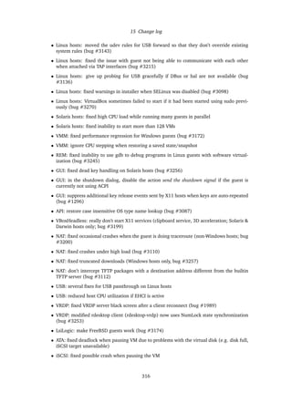 15 Change log
• Linux hosts: moved the udev rules for USB forward so that they don’t override existing
system rules (bug #3143)
• Linux hosts: ﬁxed the issue with guest not being able to communicate with each other
when attached via TAP interfaces (bug #3215)
• Linux hosts: give up probing for USB gracefully if DBus or hal are not available (bug
#3136)
• Linux hosts: ﬁxed warnings in installer when SELinux was disabled (bug #3098)
• Linux hosts: VirtualBox sometimes failed to start if it had been started using sudo previ-
ously (bug #3270)
• Solaris hosts: ﬁxed high CPU load while running many guests in parallel
• Solaris hosts: ﬁxed inability to start more than 128 VMs
• VMM: ﬁxed performance regression for Windows guests (bug #3172)
• VMM: ignore CPU stepping when restoring a saved state/snapshot
• REM: ﬁxed inability to use gdb to debug programs in Linux guests with software virtual-
ization (bug #3245)
• GUI: ﬁxed dead key handling on Solaris hosts (bug #3256)
• GUI: in the shutdown dialog, disable the action send the shutdown signal if the guest is
currently not using ACPI
• GUI: suppress additional key release events sent by X11 hosts when keys are auto-repeated
(bug #1296)
• API: restore case insensitive OS type name lookup (bug #3087)
• VBoxHeadless: really don’t start X11 services (clipboard service, 3D acceleration; Solaris &
Darwin hosts only; bug #3199)
• NAT: ﬁxed occasional crashes when the guest is doing traceroute (non-Windows hosts; bug
#3200)
• NAT: ﬁxed crashes under high load (bug #3110)
• NAT: ﬁxed truncated downloads (Windows hosts only, bug #3257)
• NAT: don’t intercept TFTP packages with a destination address different from the builtin
TFTP server (bug #3112)
• USB: several ﬁxes for USB passthrough on Linux hosts
• USB: reduced host CPU utilization if EHCI is active
• VRDP: ﬁxed VRDP server black screen after a client reconnect (bug #1989)
• VRDP: modiﬁed rdesktop client (rdesktop-vrdp) now uses NumLock state synchronization
(bug #3253)
• LsiLogic: make FreeBSD guests work (bug #3174)
• ATA: ﬁxed deadlock when pausing VM due to problems with the virtual disk (e.g. disk full,
iSCSI target unavailable)
• iSCSI: ﬁxed possible crash when pausing the VM
316
 