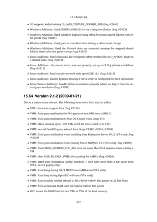 15 Change log
• 3D support: added missing GL_MAX_TEXTURE_COORDS_ARB (bug #3246)
• Windows Additions: ﬁxed ERROR (e0000101) error during installation (bug #1923)
• Windows Additions: ﬁxed Windows Explorer hang when browsing shared folders with 64
bit guests (bug #2225)
• Windows Additions: ﬁxed guest screen distortions during a video mode change
• Windows Additions: ﬁxed the Network drive not connected message for mapped shared
folders drives after the guest startup (bug #3157)
• Linux Additions: ﬁxed occasional ﬁle corruption when writing ﬁles in O_APPEND mode to
a shared folder (bug #2844)
• Linux Additions: the mouse driver was not properly set up on X.Org release candidates
(bug #3212)
• Linux Additions: ﬁxed installer to work with openSUSE 11.1 (bug #3213)
• Linux Additions: disable dynamic resizing if the X server is conﬁgured for ﬁxed resolutions
• Linux/Solaris Additions: handle virtual resolutions properly which are larger than the ac-
tual guest resolution (bug #3096)
15.64 Version 2.1.2 (2009-01-21)
This is a maintenance release. The following items were ﬁxed and/or added:
• USB: Linux host support ﬁxes (bug #3136)
• VMM: ﬁxed guru meditation for PAE guests on non-PAE hosts (AMD-V)
• VMM: ﬁxed guru meditation on Mac OS X hosts when using VT-x
• VMM: allow running up to 1023 VMs on 64-bit hosts (used to be 127)
• VMM: several FreeBSD guest related ﬁxes (bugs #2342, #2341, #2761)
• VMM: ﬁxed guru meditation when installing Suse Enterprise Server 10U2 (VT-x only; bug
#3039)
• VMM: ﬁxed guru meditation when booting Novell NetWare 4.11 (VT-x only; bug #2898)
• VMM: ﬁxed VERR_ADDRESS_TOO_BIG error on some Mac OS X systems when starting a
VM
• VMM: clear MSR_K6_EFER_SVME after probing for AMD-V (bug #3058)
• VMM: ﬁxed guru meditation during Windows 7 boot with more than 2 GB guest RAM
(VT-x, nested paging only)
• VMM: ﬁxed hang during OS/2 MCP2 boot (AMD-V and VT-x only)
• VMM: ﬁxed loop during OpenBSD 4.0 boot (VT-x only)
• VMM: ﬁxed random crashes related to FPU/XMM with 64 bits guests on 32 bits hosts
• VMM: ﬁxed occasional XMM state corruption with 64 bits guests
• GUI: raised the RAM limit for new VMs to 75% of the host memory
317
 