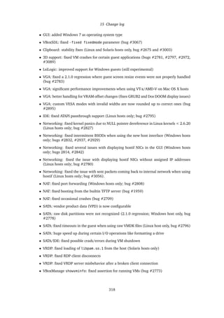 15 Change log
• GUI: added Windows 7 as operating system type
• VBoxSDL: ﬁxed -fixed fixedmode parameter (bug #3067)
• Clipboard: stability ﬁxes (Linux and Solaris hosts only, bug #2675 and #3003)
• 3D support: ﬁxed VM crashes for certain guest applications (bugs #2781, #2797, #2972,
#3089)
• LsiLogic: improved support for Windows guests (still experimental)
• VGA: ﬁxed a 2.1.0 regression where guest screen resize events were not properly handled
(bug #2783)
• VGA: signiﬁcant performance improvements when using VT-x/AMD-V on Mac OS X hosts
• VGA: better handling for VRAM offset changes (ﬁxes GRUB2 and Dos DOOM display issues)
• VGA: custom VESA modes with invalid widths are now rounded up to correct ones (bug
#2895)
• IDE: ﬁxed ATAPI passthrough support (Linux hosts only; bug #2795)
• Networking: ﬁxed kernel panics due to NULL pointer dereference in Linux kernels < 2.6.20
(Linux hosts only; bug #2827)
• Networking: ﬁxed intermittent BSODs when using the new host interface (Windows hosts
only; bugs #2832, #2937, #2929)
• Networking: ﬁxed several issues with displaying hostif NICs in the GUI (Windows hosts
only; bugs 2814, #2842)
• Networking: ﬁxed the issue with displaying hostif NICs without assigned IP addresses
(Linux hosts only; bug #2780)
• Networking: ﬁxed the issue with sent packets coming back to internal network when using
hostif (Linux hosts only; bug #3056).
• NAT: ﬁxed port forwarding (Windows hosts only; bug #2808)
• NAT: ﬁxed booting from the builtin TFTP server (bug #1959)
• NAT: ﬁxed occasional crashes (bug #2709)
• SATA: vendor product data (VPD) is now conﬁgurable
• SATA: raw disk partitions were not recognized (2.1.0 regression; Windows host only, bug
#2778)
• SATA: ﬁxed timeouts in the guest when using raw VMDK ﬁles (Linux host only, bug #2796)
• SATA: huge speed up during certain I/O operations like formatting a drive
• SATA/IDE: ﬁxed possible crash/errors during VM shutdown
• VRDP: ﬁxed loading of libpam.so.1 from the host (Solaris hosts only)
• VRDP: ﬁxed RDP client disconnects
• VRDP: ﬁxed VRDP server misbehavior after a broken client connection
• VBoxManage showvminfo: ﬁxed assertion for running VMs (bug #2773)
318
 